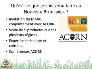 Qu’est-ce que je suis venu faire au
Nouveau Brunswick ?
• Invitation du MAAP,
conjointement avec ACORN
• Visite de 9 producteurs dans
plusieurs régions
• Expertise technique et
conseils
• Conférences ACORN
5
 