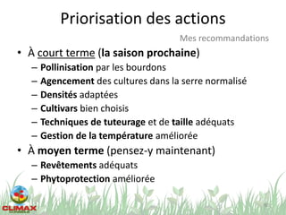 Priorisation des actions
• À court terme (la saison prochaine)
– Pollinisation par les bourdons
– Agencement des cultures dans la serre normalisé
– Densités adaptées
– Cultivars bien choisis
– Techniques de tuteurage et de taille adéquats
– Gestion de la température améliorée
• À moyen terme (pensez-y maintenant)
– Revêtements adéquats
– Phytoprotection améliorée
80
Mes recommandations
 