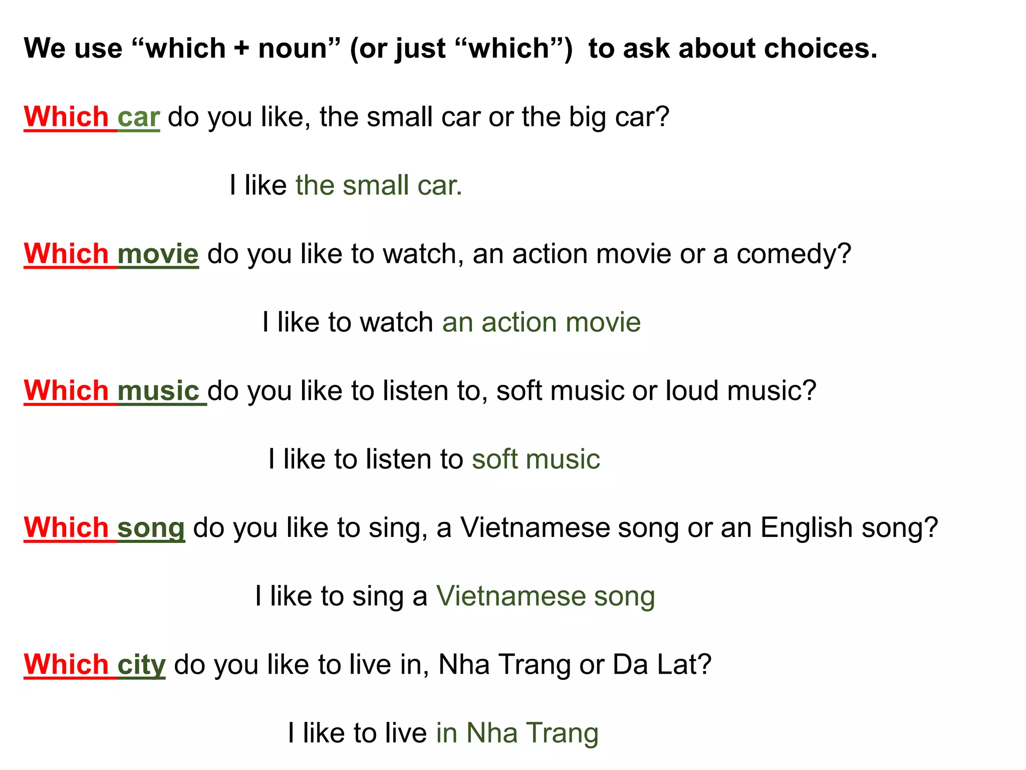 We use “which + noun” (or just “which”) to ask about choices.
Which car do you like, the small car or the big car?
I like the small car.
Which movie do you like to watch, an action movie or a comedy?
I like to watch an action movie
Which music do you like to listen to, soft music or loud music?
I like to listen to soft music
Which song do you like to sing, a Vietnamese song or an English song?
I like to sing a Vietnamese song
Which city do you like to live in, Nha Trang or Da Lat?
I like to live in Nha Trang
 