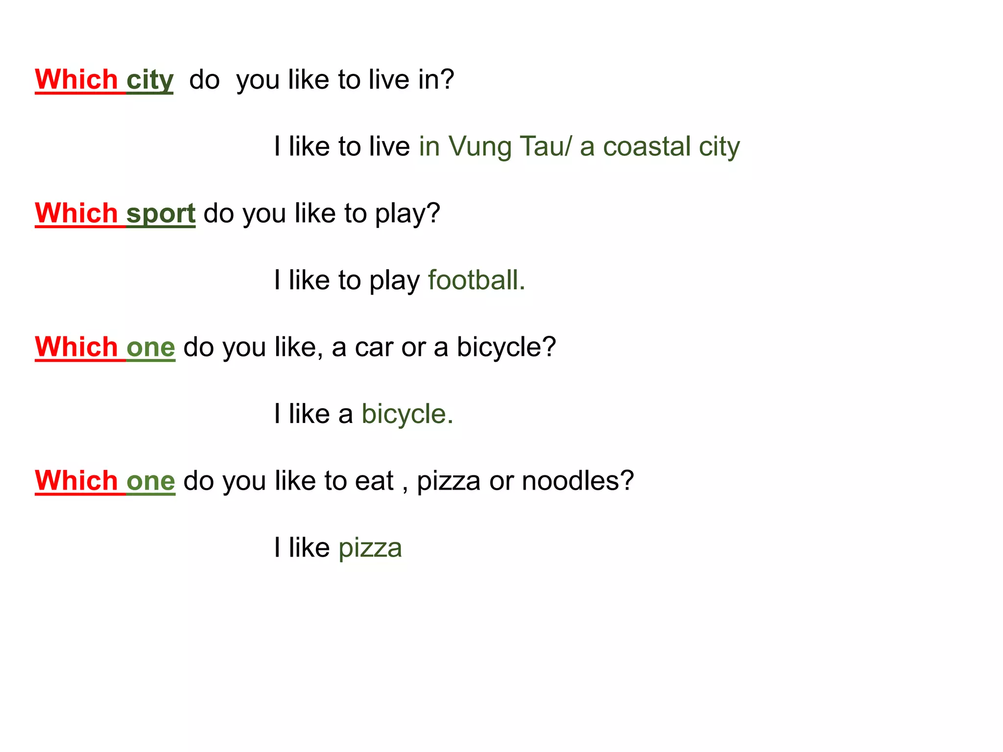 Which city do you like to live in?
I like to live in Vung Tau/ a coastal city
Which sport do you like to play?
I like to play football.
Which one do you like, a car or a bicycle?
I like a bicycle.
Which one do you like to eat , pizza or noodles?
I like pizza
 
