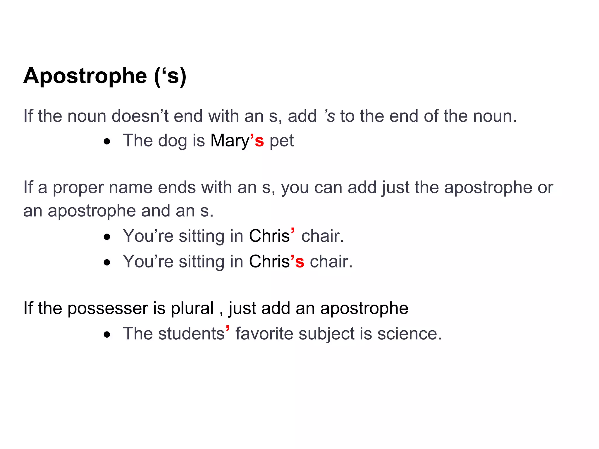 Apostrophe (‘s)
If the noun doesn’t end with an s, add ’s to the end of the noun.
 The dog is Mary’s pet
If a proper name ends with an s, you can add just the apostrophe or
an apostrophe and an s.
 You’re sitting in Chris’ chair.
 You’re sitting in Chris’s chair.
If the possesser is plural , just add an apostrophe
 The students’ favorite subject is science.
 