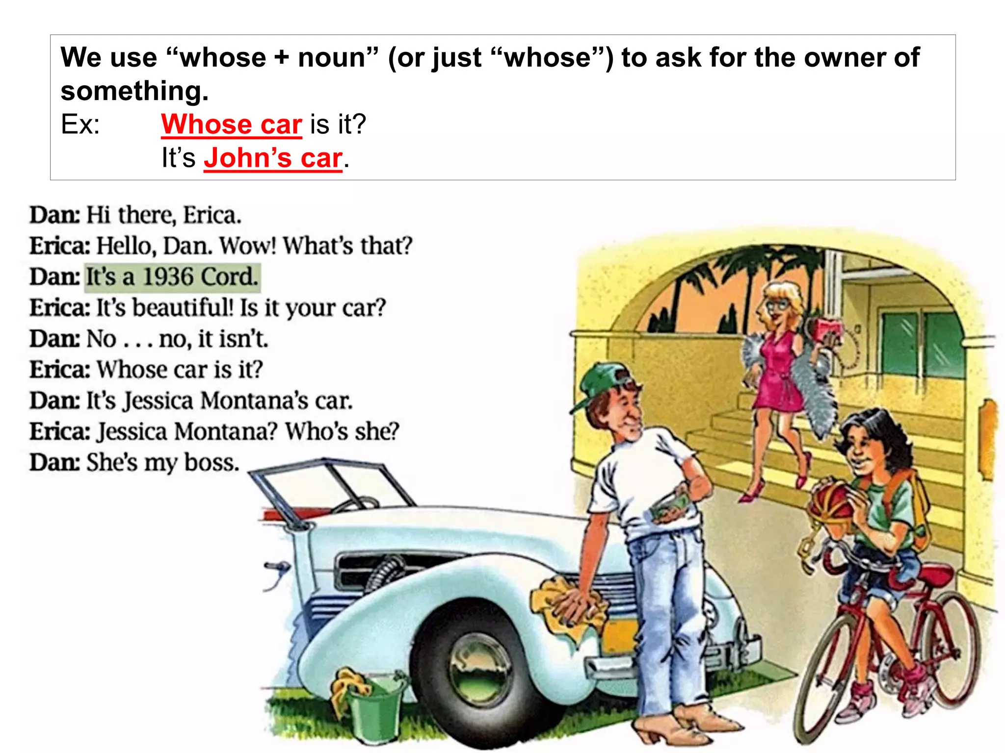 We use “whose + noun” (or just “whose”) to ask for the owner of
something.
Ex: Whose car is it?
It’s John’s car.
 