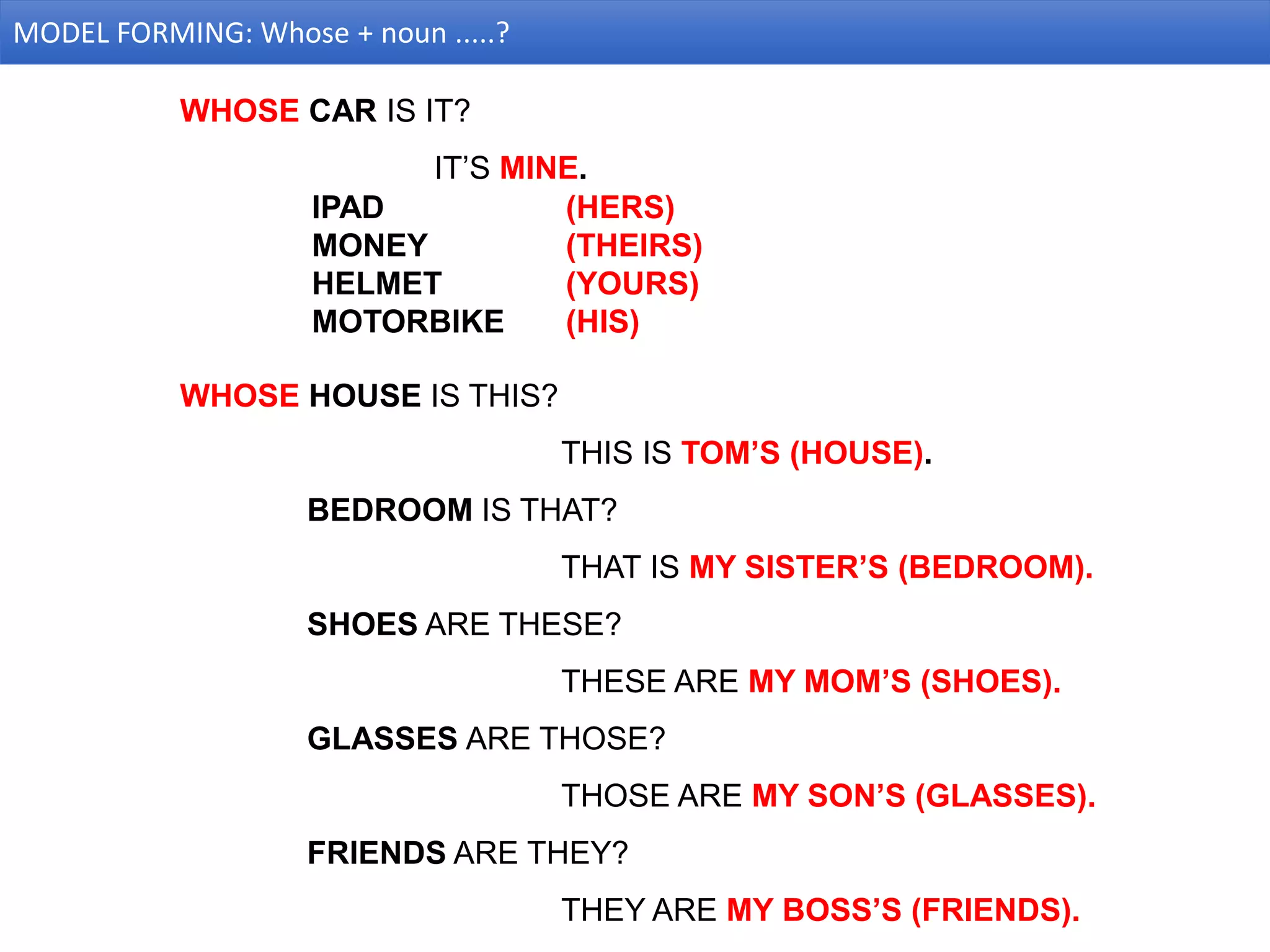 MODEL FORMING: Whose + noun .....?
WHOSE CAR IS IT?
IT’S MINE.
IPAD (HERS)
MONEY (THEIRS)
HELMET (YOURS)
MOTORBIKE (HIS)
WHOSE HOUSE IS THIS?
THIS IS TOM’S (HOUSE).
BEDROOM IS THAT?
THAT IS MY SISTER’S (BEDROOM).
SHOES ARE THESE?
THESE ARE MY MOM’S (SHOES).
GLASSES ARE THOSE?
THOSE ARE MY SON’S (GLASSES).
FRIENDS ARE THEY?
THEY ARE MY BOSS’S (FRIENDS).
 