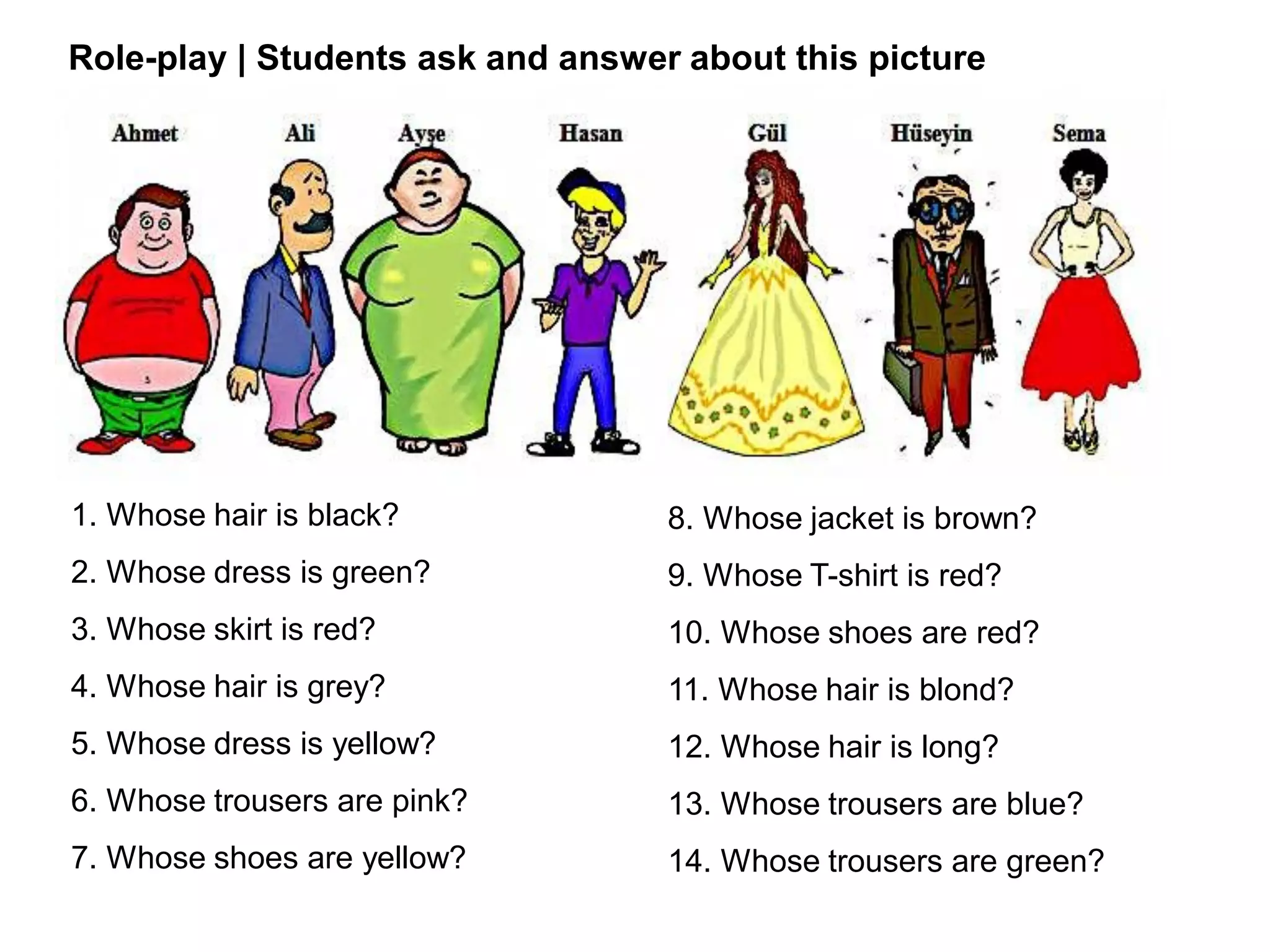 1. Whose hair is black?
2. Whose dress is green?
3. Whose skirt is red?
4. Whose hair is grey?
5. Whose dress is yellow?
6. Whose trousers are pink?
7. Whose shoes are yellow?
8. Whose jacket is brown?
9. Whose T-shirt is red?
10. Whose shoes are red?
11. Whose hair is blond?
12. Whose hair is long?
13. Whose trousers are blue?
14. Whose trousers are green?
Role-play | Students ask and answer about this picture
 
