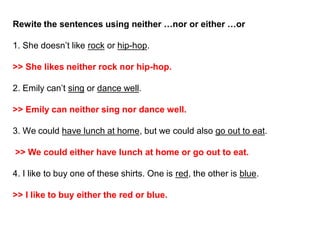 Rewite the sentences using neither …nor or either …or
1. She doesn’t like rock or hip-hop.
>> She likes neither rock nor hip-hop.
2. Emily can’t sing or dance well.
>> Emily can neither sing nor dance well.
3. We could have lunch at home, but we could also go out to eat.
>> We could either have lunch at home or go out to eat.
4. I like to buy one of these shirts. One is red, the other is blue.
>> I like to buy either the red or blue.
 