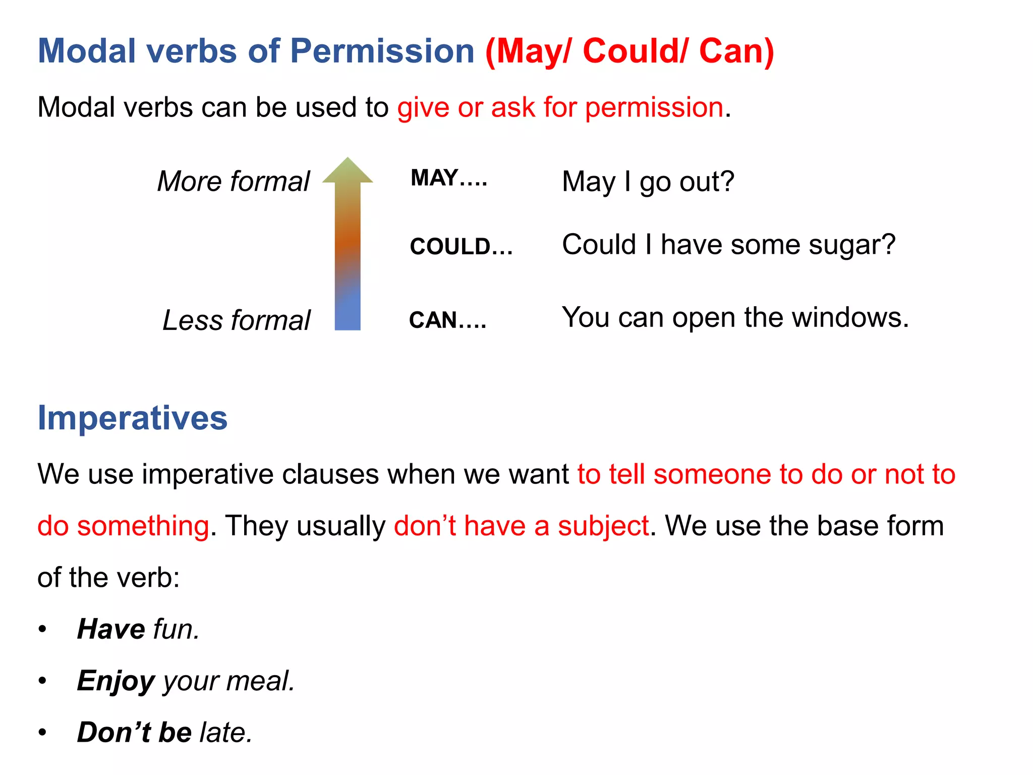 Modal verbs of Permission (May/ Could/ Can)
Modal verbs can be used to give or ask for permission.
More formal
Less formal
MAY….
COULD…
CAN….
May I go out?
Could I have some sugar?
You can open the windows.
Imperatives
We use imperative clauses when we want to tell someone to do or not to
do something. They usually don’t have a subject. We use the base form
of the verb:
• Have fun.
• Enjoy your meal.
• Don’t be late.
 