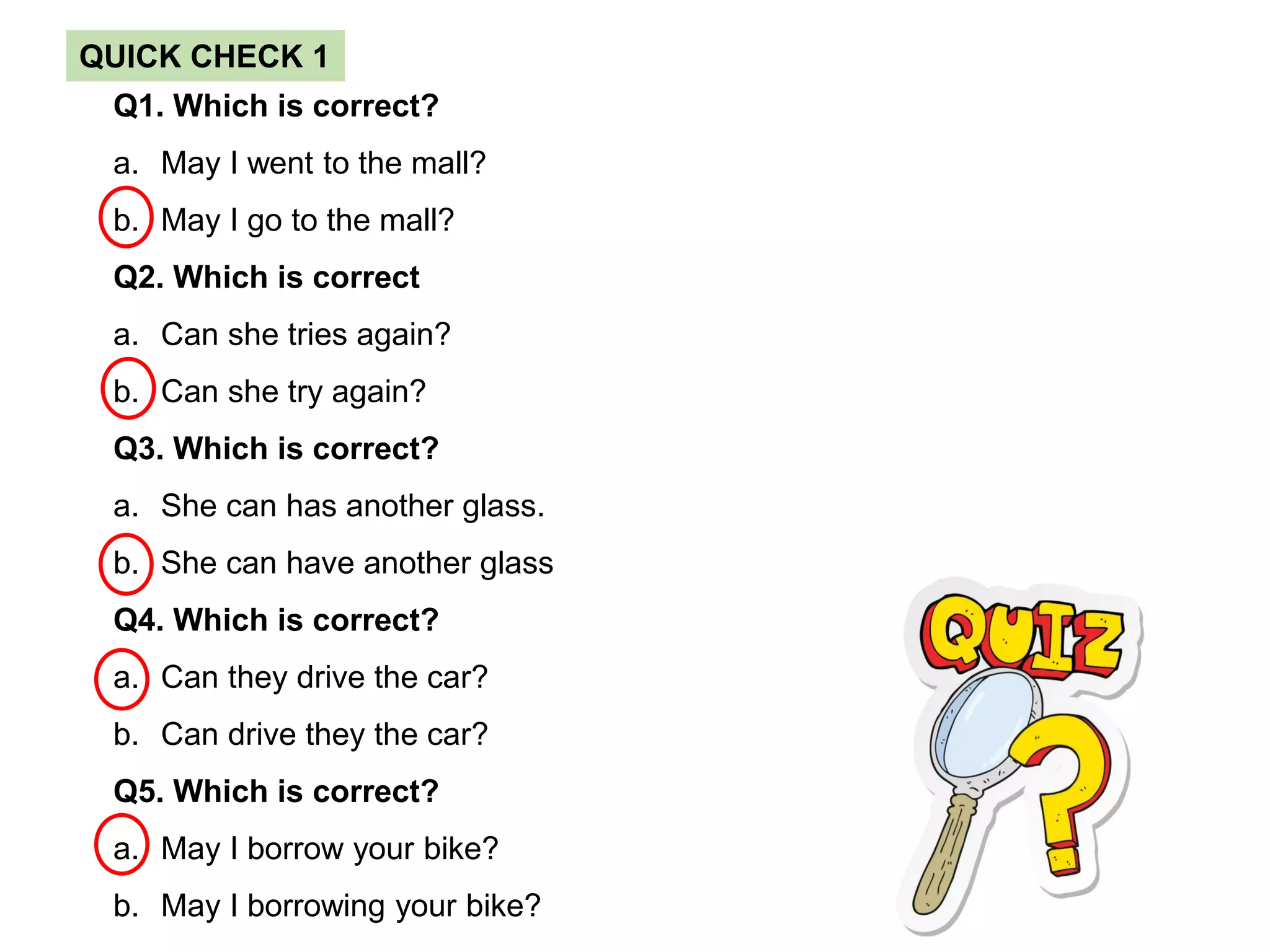 Q1. Which is correct?
a. May I went to the mall?
b. May I go to the mall?
Q2. Which is correct
a. Can she tries again?
b. Can she try again?
Q3. Which is correct?
a. She can has another glass.
b. She can have another glass
Q4. Which is correct?
a. Can they drive the car?
b. Can drive they the car?
Q5. Which is correct?
a. May I borrow your bike?
b. May I borrowing your bike?
QUICK CHECK 1
 