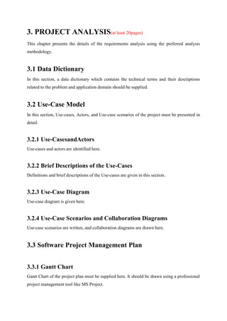 3. PROJECT ANALYSIS(at least 20pages)
This chapter presents the details of the requirements analysis using the preferred analysis
methodology.
3.1 Data Dictionary
In this section, a data dictionary which contains the technical terms and their desctiptions
related to the problem and application domain should be supplied.
3.2 Use-Case Model
In this section, Use-cases, Actors, and Use-case scenarios of the project must be presented in
detail.
3.2.1 Use-CasesandActors
Use-cases and actors are identified here.
3.2.2 Brief Descriptions of the Use-Cases
Definitions and brief descriptions of the Use-cases are given in this section.
3.2.3 Use-Case Diagram
Use-case diagram is given here.
3.2.4 Use-Case Scenarios and Collaboration Diagrams
Use-case scenarios are written, and collaboration diagrams are drawn here.
3.3 Software Project Management Plan
3.3.1 Gantt Chart
Gantt Chart of the project plan must be supplied here. It should be drawn using a professional
project management tool like MS Project.
 