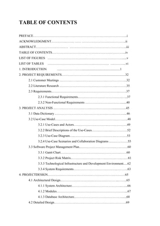 TABLE OF CONTENTS
PREFACE……….…………………………………………………………………...i
ACKNOWLEDGMENT…………..…….. …… …………………………………..ii
ABSTRACT………………………… ……………………………………………..iii
TABLE OF CONTENTS…………………………………………………………...iv
LIST OF FIGURES ……………………………………………………………......v
LIST OF TABLES ………………………………………………… …………...vi
1. INTRODUCTION ......….……………...............................................1
2. PROJECT REQUIREMENTS.………………………..........................................32
2.1 Customer Meetings ……………………………………………………...32
2.2 Literature Research ……………………………………………...………35
2.3 Requirements..……………………………………………………..…….37
2.3.1 Functional Requirements..………………………………….…..37
2.3.2 Non-Functional Requirements …………………………….......40
3. PROJECT ANALYSIS .……………………………………………….................45
3.1 Data Dictionary .………………………………………………………....46
3.2 Use-Case Model…………………………………………………………..48
3.2.1 Use-Cases and Actors…………………………..………………49
3.2.2 Brief Descriptions of the Use-Cases……..………..……………52
3.2.3 Use-Case Diagram…..……………………………….…………53
3.2.4 Use-Case Scenarios and Collaboration Diagrams ..….…………55
3.3 Software Project Management Plan..……………………………….…….60
3.3.1 Gantt Chart…….………………………………………….……60
3.3.2 Project Risk Matrix..……………………………………….……61
3.3.3 Technological Infrastructure and Development Environment.....62
3.3.4 System Requirements…………………………………..……….63
4. PROJECTDESIGN..…………………………………………………….……….65
4.1 Architectural Design..……………………………………………..……..65
4.1.1 System Architecture………………………………………..…...66
4.1.2 Modules………………………………………………………....67
4.1.3 Database Architecture..…………………………………….......68
4.2 Detailed Design………………………………………………………….69
 