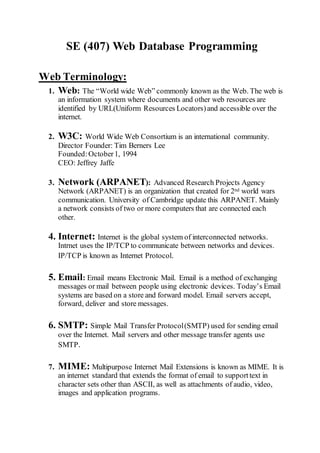 SE (407) Web Database Programming
Web Terminology:
1. Web: The “World wide Web” commonly known as the Web. The web is
an information system where documents and other web resources are
identified by URL(Uniform Resources Locators)and accessible over the
internet.
2. W3C: World Wide Web Consortium is an international community.
Director Founder: Tim Berners Lee
Founded:October1, 1994
CEO: Jeffrey Jaffe
3. Network (ARPANET): Advanced Research Projects Agency
Network (ARPANET) is an organization that created for 2nd world wars
communication. University of Cambridge update this ARPANET. Mainly
a network consists of two or more computers that are connected each
other.
4. Internet: Internet is the global system of interconnected networks.
Intrnet uses the IP/TCP to communicate between networks and devices.
IP/TCP is known as Internet Protocol.
5. Email: Email means Electronic Mail. Email is a method of exchanging
messages or mail between people using electronic devices. Today’s Email
systems are based on a store and forward model. Email servers accept,
forward, deliver and store messages.
6. SMTP: Simple Mail Transfer Protocol(SMTP) used for sending email
over the Internet. Mail servers and other message transfer agents use
SMTP.
7. MIME: Multipurpose Internet Mail Extensions is known as MIME. It is
an internet standard that extends the format of email to supporttext in
character sets other than ASCII, as well as attachments of audio, video,
images and application programs.
 