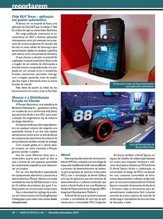 reportagem
Chip DLP Texas - aplicação
em painel automotivo
    Pudemos ver no estande da Texas, uma
aplicação do Chip DLP que, na edição nº 465,
foi motivo de capa na revista Saber Eletrônica.
    No artigo publicado mostramos as ca-
racterísticas do DLP e diversas aplicações
interessantes como, por exemplo, em proje-
tores de cinema, projetores de reunião, sala
de aula, no novo celular da Samsung e para
apresentações rápidas em qualquer superfície
(até mesmo como uma parede de elevador).
    O que chamou a atenção no estande foi
a aplicação no painel automotivo (foto), onde
a imagem de um sistema de informações e
entretenimento computadorizado era pro-
jetada em um console curvo e translúcido.
Funções touchscreen permitiam interagir
com a imagem, ajustando níveis de amplia-
ção dos mapas e alternando entre as outras
funções do veículo.                                                                                     Painel touch screen, da Texas Instruments,
                                                                                                                     para aplicações automotivas.
    Não deixe de assistir ao vídeo do seu
funcionamento em nosso canal no YouTube.

Mouser e a Distribuição
Focada no Cliente
    A Mouser Electronics- uma subsidiária da
Berkshire Hathaway Inc. - apresentou na feira,
um modelo de carro da Fórmula Indy (foto),
que patrocina desde o ano 2011, para atrair
a atenção dos engenheiros top da indústria
de design eletrônico.
    A empresa vende seus itens separadamen-
te e em qualquer volume, não exigindo uma
quantidade mínima. É um dos mais rápidos
atendimentos online entre os distribuidores
de componentes eletrônicos da indústria de
semicondutores também através de catálogo.
    Com atuação global, se o cliente dese-                                                                               Carro de Fórmula Indy, da
                                                                                                                               Mouser Electronics.
jar comprar um único transistor, a Mouser
garante atender o pedido.
    Isso faz muita diferença tanto para o         Atmel                                                  Ela lançou também o Atmel Spaces, um
universitário quanto para quem já está na             Esta empresa, fabricante de microcontro-       espaço de trabalho de colaboração baseado
área e precisa de uma pequena quantidade          ladores (MCUs) e soluções com tecnologia de        em nuvem para hospedar hardware e soft-
de componentes específicos para desenvol-         toque,está simplificando ainda mais simplificado   -ware de projetos voltados aos MCUs Atmel.
ver um projeto.                                   o processo de desenvolvimento de softwa-           O Atmel Spaces facilita a colaboração na
    Por ser uma distribuidora especializada       re para projetistas de sistemas embarcados         comunidade de design de MCU, resultando
em componentes eletrônicos, conectores e          MCU, com a introdução da Atmel Gallery,            em uma crescente comunidade de ferra-
eletromecânica, a Mouser oferece uma ampla        uma loja de aplicativos para ferramentas de        mentas desenvolvidas e software embarcado
variedade de mais de 450 fabricantes e cerca      desenvolvimento e software embutido que            para os microcontroladores Atmel. O Atmel
de 10 milhões de produtos, dos quais 3 mi-        evolui o Atmel Studio 6 em uma Plataforma          Spaces é acessado diretamente do Studio 6,
lhões podem ser encontrados na loja online.       Global de Desenvolvimento Integrado (IPD-          e fornecem todas as ferramentas para de-
    Faça o download do catálogo de produ-         Integrated Development Platform ).                 senvolvimento colaborativo fácil, incluindo
tos em www.mouser.com/CatalogRequest/                 A Atmel afirma que é a primeira empresa        controle de acesso, sistema de controle de
Catalog.aspx e para saber mais, acesse: www.      a trazer a comodidade de uma loja de apli-         versão, bugs e rastreadores de recursos, listas
mouser.com.                                       cativos para a comunidade MCU integrado.           de discussão e wikis.


10 I SABER ELETRÔNICA 466 I Novembro/Dezembro 2012
 