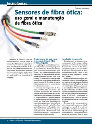 tecnologias
                                                                                                                         National Instruments


              Sensores de fibra ótica:
              uso geral e manutenção
              de fibra ótica




    Cabeamento de Fibra Ótica é um com-         Importância do uso e ma-                         Instalação e manuseio
ponente importante para um sistema de           nutenção de uma fibra                                Cuidados devem ser tomados no ma-
                                                ótica adequada                                   nuseio do cabo de fibra ótica em todas as
sensores. A confiabilidade nas medições de um
                                                     A prática geral de utilização e manuten-    etapas do desenvolvimento e implantação
sensor ótico depende da integridade da fibra    ção da fibra ótica é importante para garantir    do sistema dos sensores de fibra ótica. A
ótica e de suas conexões em toda a distribui-   a confiabilidade e o desempenho máximo           principal preocupação no manuseio de cabos
ção do sistema. Este documento serve como       para sistemas de sensores de fibra ótica.        de fibra ótica está na prevenção de danos
uma introdução ao uso geral de fibras óticas    Como a fibra ótica é amplamente utilizada        e contaminação na fibra. Danos na fibra
para ajudar usuários na manutenção desta        na indústria de telecomunicações, está su-       resultam em fadiga, compressão e abrasão.
                                                jeita a regulamentos rigorosos, o que torna      Veja a tabela 1.
integridade.
                                                robusto o componente do sistema. Ainda               Aplicações de sensores de fibra ótica
                                                assim, deve-se tomar cuidado na implantação      muitas vezes exigem a dobra da fibra, tanto
                                                de componentes de fibra ótica no sistema         para pequenas como para grandes distâncias,
                                                de sensores, bem como na manutenção do           induzindo estresse na fibra. Este representa
                                                uso destes componentes.                          um risco de ruptura da fibra ou um aumento
                                                     Limpeza dos componentes de fibra            na atenuação do sinal. Assim, os fabricantes
                                                ótica é um fator crítico para manter a alta      de cabos de fibra ótica especificam raios de
                                                qualidade das conexões dos sistemas de           curvatura, para diferentes comprimentos de
                                                sensores. Partículas na ordem de 1 μm po-        fibra. Para aplicações que necessitam sujeitar
                                                dem bloquear parcialmente ou totalmente          o cabo de fibra ótica a torção, tensão ou
                                                o núcleo da fibra ótica, gerando reflexões       vincos permanentes, contate o fabricante
                                                e espalhamento ou absorção da luz trans-         do cabo para determinar se a configuração
                                                mitida. Isto pode induzir instabilidade no       é confiável.
                                                sistema laser para sensores óticos, na forma         Os cabos de fibra normalmente com-
                                                de onda ótica distorcida e ruído. Além disso,    põem uma camada de revestimento de buffer
                                                partículas presas entre as fibras podem riscar   rodeado por uma camada de revestimento
                                                a superfície do vidro, criando um espaço de      externo. Essas camadas, apesar de não con-
                                                ar, ou provocando o desalinhamento entre         tribuirem para as propriedades da guia de
                                                os núcleos da fibra ótica, comprometendo         onda de fibra ótica, aumentam a resistência
                                                a integridade do sinal transmitido.              das fibras e melhoram a proteção contra


16 I SABER ELETRÔNICA 466 I Novembro/Dezembro 2012
 