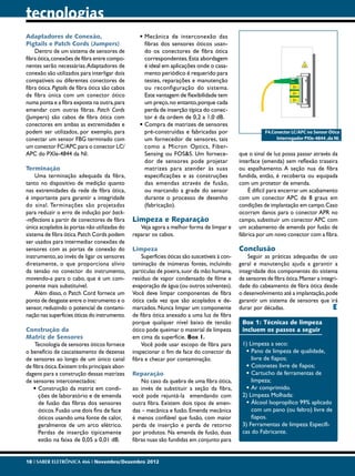 tecnologias
Adaptadores de Conexão,                             •	Mecânica de interconexão das
Pigtails e Patch Cords (Jumpers)                      fibras dos sensores óticos usan-
    Dentro de um sistema de sensores de               do os conectores de fibra ótica
fibra ótica, conexões de fibra entre compo-           correspondentes. Esta abordagem
nentes serão necessárias. Adaptadores de              é ideal em aplicações onde o casa-
conexão são utilizados para interligar dois           mento periódico é requerido para
compatíveis ou diferentes conectores de               testes, reparações e manutenção
fibra ótica. Pigtails de fibra ótica são cabos        ou reconfiguração do sistema.
de fibra única com um conector ótico                  Este vantagem de flexibilidade tem
numa ponta e a fibra exposta na outra, para           um preço, no entanto, porque cada
emendar com outras fibras. Patch Cords                perda de inserção típica do conec-
(Jumpers) são cabos de fibra ótica com                tor é da ordem de 0,2 a 1,0 dB.
conectores em ambas as extremidades e               •	Compra de matrizes de sensores
podem ser utilizados, por exemplo, para               pré-construídas e fabricadas por                      F4.Conector LC/APC no Sensor Ótico
conectar um sensor FBG terminado com                  um fornecedor de sensores, tais                            Interrogador PXIe-4844 ,da NI.
um conector FC/APC para o conector LC/                como a Micron Optics, Fiber-
APC do PXIe-4844 da NI.                               Sensing ou FOS&S. Um fornece-              que o sinal de luz possa passar através da
                                                      dor de sensores pode projetar              interface (emenda) sem reflexão traseira
Terminação                                            matrizes para atender às suas              ou espalhamento. A seção nua de fibra
     Uma terminação adequada da fibra,                especificações e as construções            fundida, então, é recoberta ou equipada
tanto no dispositivo de medição quanto                das emendas através de fusão,              com um protetor de emenda.
nas extremidades da rede de fibra ótica,              ou marcando a grade do sensor                  É difícil para encerrar um acabamento
é importante para garantir a integridade              durante o processo de desenho              com um conector APC de 8 graus em
do sinal. Terminações são projetadas                  (fabricação).                              condições de implantação em campo. Caso
para reduzir o erro de indução por back-                                                         ocorram danos para o conector APR no
-reflections a partir de conectores de fibra     Limpeza e Reparação                             campo, substituir um conector APC com
única acoplados às portas não utilizadas do         Veja agora a melhor forma de limpar e        um acabamento de emenda por fusão de
sistema de fibra ótica. Patch Cords podem        reparar os cabos.                               fábrica por um novo conector com a fibra.
ser usados para intermediar conexões de
sensores com as portas de conexão do             Limpeza                                         Conclusão
instrumento, ao invés de ligar os sensores           Superfícies óticas são suscetíveis à con-       Seguir as práticas adequadas de uso
diretamente, o que proporciona alívio            taminação de inúmeras fontes, incluindo         geral e manutenção ajuda a garantir a
da tensão no conector do instrumento,            partículas de poeira, suor da mão humana,       integridade dos componentes do sistema
movendo-a para o cabo, que é um com-             resíduo de vapor condensado de filme e          de sensores de fibra ótica. Manter a integri-
ponente mais substituível.                       evaporação de água (ou outros solventes).       dade do cabeamento de fibra ótica desde
     Além disso, o Patch Cord fornece um         Você deve limpar componentes de fibra           o desenvolvimento até a implantação, pode
ponto de desgaste entre o instrumento e o        ótica cada vez que são acoplados e de-          garantir um sistema de sensores que irá
sensor, reduzindo o potencial de contami-        marcados. Nunca limpar um componente            durar por décadas.                        E
nação nas superfícies óticas do instrumento.     de fibra ótica anexado a uma luz de fibra
                                                 porque qualquer nível baixo de tensão            Box 1: Técnicas de limpeza
Construção da                                    ótico pode queimar o material de limpeza         incluem os passos a seguir
Matriz de Sensores                               em cima da superfície. Box 1.
    Tecnologia de sensores óticos fornece            Você pode usar escopo de fibra para          1) Limpeza a seco:
o benefício de cascateamento de dezenas          inspecionar o fim de face do conector da          •	Pano de limpeza de qualidade,
de sensores ao longo de um único canal           fibra e checar por contaminação.                     livre de fiapos;
de fibra ótica. Existem três principais abor-                                                      •	Cotonetes livre de fiapos;
dagens para a construção dessas matrizes         Reparação                                         •	Cartucho de ferramentas de
de sensores interconectados:                         No caso da quebra de uma fibra ótica,            limpeza;
   •	Construção da matriz em condi-              ao invés de substituir a seção da fibra,          •	Ar comprimido.
      ções de laboratório e de emenda            você pode rejuntá-la emendando com               2) Limpeza Molhada:
      de fusão das fibras dos sensores           outra fibra. Existem dois tipos de emen-          •	Álcool Isopropílico 99% aplicado
      óticos. Fusão une dois fins de face        das – mecânica e fusão. Emenda mecânica              com um pano (ou feltro) livre de
      óticos usando uma fonte de calor,          é menos confiável que fusão, com maior               fiapos.
      geralmente de um arco elétrico.            perda de inserção e perda de retorno             3) Ferramentas de limpeza Especifi-
      Perdas de inserção tipicamente             por produtos. Na emenda de fusão, duas           cas do Fabricante.
      estão na faixa de 0,05 a 0,01 dB.          fibras nuas são fundidas em conjunto para


18 I SABER ELETRÔNICA 466 I Novembro/Dezembro 2012
 
