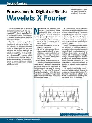 tecnologias
                                                                                                                    Rodrigo Capobianco Guido
Processamento Digital de Sinais:                                                                                    Jan Frans Willem Slaets
                                                                                                                    Lírio Onofre de Almeida



Wavelets X Fourier
                                                 N
    Este artigo abordará duas das técnicas em             ão se pode mais imaginar o mun-              A Transformada de Fourier já é um ins-
Processamento Digital de Sinais. Uma delas é a            do sem o Processamento Digital           trumento bastante difundido, enquanto que
                                                          de Sinais (ou DSP) – Digital Signal      a Transformada Wavelet ainda é um assunto
tradicional DFT – Discrete Fourier Transform,
                                                          Processing - como é comumente            obscuro para a maioria dos leitores. Ambas
ou Transformada Discreta de Fourier, e a outra   chamado. Em linhas gerais, ele está presente      as técnicas são largamente empregadas na
é a utilização de uma alternativa chamada de     nas mais diversas aplicações, tais como:          pesquisa científica atualmente, sendo que
Transformada Wavelet.                                •	Controlando o volume e a tona-              essa última, em alguns casos, propicia a
    Pretende-se mostrar aqui quais são as              lidade de som no processador do             obtenção de informações não conseguidas
situações onde cada uma das técnicas é pro-            seu CD-player;                              com o uso da DFT.
                                                     •	Reconhecendo padrões na área de                 Muitos tipos de sinais podem ser me-
pícia (ou não) e em quais casos, bem como
                                                       visão por computador;                       lhor analisados no domínio da frequência
abordar de maneira geral cada uma delas,             •	Na área de instrumentação eletrô-           ao invés de no domínio do tempo, ou seja,
mostrando uma pequena introdução con-                  nica médica, identificando caracte-         estudando quais frequências existem no
ceitual, um código-fonte em linguagem C++              rísticas em sinais neurofisiológicos,       sinal ao invés de qual é a amplitude do
para o cômputo da DFT e exemplos práticos              tais como eletrocardiograma                 sinal em cada instante de tempo. Se, por
do uso das técnicas de Fourier e Wavelets no           (ECG) e eletroencefalograma                 exemplo, dentro de um período de tempo
                                                       (EEG), entre outros;                        de 0,5 segundo, temos um sinal cossenoi-
reconhecimento de sinais neurofisiológicos e
                                                     •	No controle automático industrial.          dal que contém 4 frequências: 10, 25, 50
também na compressão de imagens utilizadas            A principal vantagem do Processamento        e 100 Hz, a sua representação gráfica no
pelo FBI americano.                              Digital de Sinais é realizar por intermédio de    domínio do tempo fica conforme mostra
                                                 algoritmos computacionais, o que antes se         a figura 1.
                                                 fazia somente por intermédio de circuitos             No eixo horizontal está o tempo e
                                                 eletrônicos. Para isso, várias “ferramentas”      no vertical está a amplitude do sinal. Em
                                                 foram ganhando espaço e vários algoritmos         contraparte, a representação desse sinal no
                                                 foram sendo adaptados. Dentre as principais,      domínio da frequência está exibida na figura
                                                 podemos citar a Transformada de Fourier e         2, onde no eixo horizontal está a frequência
                                                 a Transformada Wavelet.                           e no vertical está a sua amplitude.




                                                                                                  F1. Um sinal y=f(t)=cos(2π*10*t)+cos(2π*25*t)+cos
                                                                                                      (2π*50*t)+cos(2π*100*t) no domínio do tempo.


20 I SABER ELETRÔNICA 466 I Novembro/Dezembro 2012
 