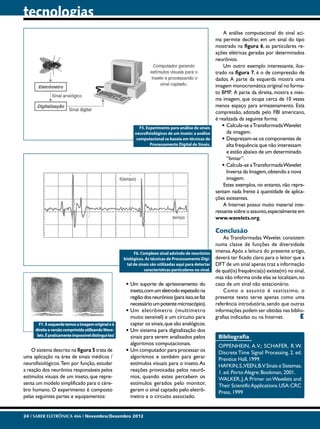 tecnologias
                                                                                                                A análise computacional do sinal aci-
                                                                                                            ma permite decifrar, em um sinal do tipo
                                                                                                            mostrado na figura 6, as particulares re-
                                                                                                            ações elétricas geradas por determinados
                                                                                                            neurônios.
                                                                                                                Um outro exemplo interessante, ilus-
                                                                                                            trado na figura 7, é o de compressão de
                                                                                                            dados. A parte da esquerda mostra uma
                                                                                                            imagem monocromática original no forma-
                                                                                                            to BMP. A parte da direita, mostra a mes-
                                                                                                            ma imagem, que ocupa cerca de 10 vezes
                                                                                                            menos espaço para armazenamento. Esta
                                                                                                            compressão, adotada pelo FBI americano,
                                                                                                            é realizada da seguinte forma:
                                                               F5. Experimento para análise de sinais          •	Calcula-se a Transformada Wavelet
                                                             neurofisiológicos de um inseto: a análise           da imagem.
                                                              computacional se baseia em técnicas de           •	Desprezam-se os componentes de
                                                                     Processamento Digital de Sinais.            alta frequência que não interessam
                                                                                                                 e estão abaixo de um determinado
                                                                                                                 “limiar”.
                                                                                                               •	Calcula-se a Transformada Wavelet
                                                                                                                 Inversa da Imagem, obtendo a nova
                                                                                                                 imagem.
                                                                                                                Estes exemplos, no entanto, não repre-
                                                                                                            sentam nada frente à quantidade de aplica-
                                                                                                            ções existentes.
                                                                                                                A Internet possui muito material inte-
                                                                                                            ressante sobre o assunto, especialmente em
                                                                                                            www.wavelets.org.

                                                                                                            Conclusão
                                                                                                                As Transformadas Wavelet consistem
                                                                                                            numa classe de funções de diversidade
                                                             F6. Complexo sinal advindo de neurônios        imensa. Após a leitura do presente artigo,
                                                       biológicos. As técnicas de Processamento Digi-       deverá ter ficado claro para o leitor que a
                                                         tal de sinais são utilizadas aqui para detectar    DFT de um sinal apenas traz a informação
                                                                   características particulares no sinal.   de qual(is) frequência(s) existe(m) no sinal,
                                                                                                            mas não informa onde elas se localizam, no
                                                        •	Um suporte de aprisionamento do                   caso de um sinal não estacionário.
                                                          inseto, com um eletrodo espetado na                   Como o assunto é vastíssimo, o
                                                          região dos neurônios (para isso, se faz           presente texto serve apenas como uma
                                                          necessário um potente microscópio).               referência introdutória, sendo que outras
                                                        •	Um eletrômetro (multímetro                        informações podem ser obtidas nas biblio-
                                                          muito sensível) e um circuito para                grafias indicadas ou na Internet.         E
       F7. À esquerda temos a imagem original e à         captar os sinais, que são analógicos.
     direita a versão comprimida utilizando Wave-       •	Um sistema para digitalização dos
      lets. É praticamente impossível distingui-las!      sinais para serem analisados pelos                 Bibliografia
                                                          algoritmos computacionais.                         OPPENHEIN, A.V.; SCHAFER, R.W.
    O sistema descrito na figura 5 trata de             •	Um computador para processar os                    Discrete Time Signal Processing. 2. ed.
uma aplicação na área de sinais médicos /                 algoritmos e também para gerar                     Prentice Hall, 1999.
neurofisiológicos. Tem por função, estudar                estímulos visuais para o inseto. As                HAYKIN, S.;VEEN, B.V. Sinais e Sistemas.
a reação dos neurônios responsáveis pelos                 reações provocadas pelos neurô-                    1. ed. Porto Alegre: Bookman, 2001.
estímulos visuais de um inseto, que repre-                nios, quando estes percebem os                     WALKER, J. A Primer on Wavelets and
senta um modelo simplificado para o cére-                 estímulos gerados pelo monitor,                    Their Scientific Applications. USA: CRC
bro humano. O experimento é composto                      geram o sinal captado pelo eletrô-                 Press, 1999
pelas seguintes partes e equipamentos:                    metro e o circuito associado.


24 I SABER ELETRÔNICA 466 I Novembro/Dezembro 2012
 