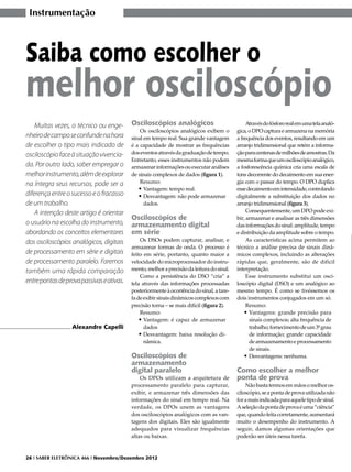 Instrumentação



Saiba como escolher o
melhor osciloscópio
    Muitas vezes, o técnico ou enge-       Osciloscópios analógicos                             Através do fósforo real em uma tela analó-
                                               Os osciloscópios analógicos exibem o        gica, o DPO captura e armazena na memória
nheiro de campo se confunde na hora        sinal em tempo real. Sua grande vantagem        a frequência dos eventos, resultando em um
de escolher o tipo mais indicado de        é a capacidade de mostrar as frequências        arranjo tridimensional que retém a informa-
osciloscópio face à situação vivencia-     dos eventos através da graduação de tempo.      ção para centenas de milhões de amostras. Da
                                           Entretanto, esses instrumentos não podem        mesma forma que um osciloscópio analógico,
da. Por outro lado, saber empregar o       armazenar informações ou executar análises      a fosforescência química cria uma escala de
melhor instrumento, além de explorar       de sinais complexos de dados (figura 1).        tons decorrente do decaimento em sua ener-
na íntegra seus recursos, pode ser a           Resumo:                                     gia com o passar do tempo. O DPO duplica
                                              •	Vantagem: tempo real.                      esse decaimento em intensidade, controlando
diferença entre o sucesso e o fracasso        •	Desvantagem: não pode armazenar            digitalmente a substituição dos dados no
de um trabalho.                                  dados.                                    arranjo tridimensional (figura 3).
    A intenção deste artigo é orientar                                                          Consequentemente, um DPO pode exi-
                                           Osciloscópios de                                bir, armazenar e analisar as três dimensões
o usuário na escolha do instrumento,       armazenamento digital                           das informações do sinal: amplitude, tempo
abordando os conceitos elementares         em série                                        e distribuição da amplitude sobre o tempo.
dos osciloscópios analógicos, digitais         Os DSOs podem capturar, analisar, e              As características acima permitem ao
                                           armazenar formas de onda. O processo é          técnico a análise precisa de sinais dinâ-
de processamento em série e digitais       feito em série, portanto, quanto maior a        micos complexos, incluindo as alterações
de processamento paralelo. Faremos         velocidade do microprocessador do instru-       rápidas que, geralmente, são de difícil
também uma rápida comparação               mento, melhor a precisão da leitura do sinal.   interpretação.
                                               Como a persistência do DSO “cria” a              Esse instrumento substitui um osci-
entre pontas de prova passivas e ativas.   tela através das informações processadas        loscópio digital (DSO) e um analógico ao
                                           posteriormente à ocorrência do sinal, a tare-   mesmo tempo. É como se tivéssemos os
                                           fa de exibir sinais dinâmicos complexos com     dois instrumentos conjugados em um só.
                                           precisão torna – se mais difícil (figura 2).         Resumo:
                                               Resumo:                                         •	Vantagens: grande precisão para
                                               •	Vantagem: é capaz de armazenar                  sinais complexos; alta frequência de
                  Alexandre Capelli              dados                                           trabalho; fornecimento de um 3º grau
                                               •	Desvantagem: baixa resolução di-                de informação; grande capacidade
                                                 nâmica.                                         de armazenamento e processamento
                                                                                                 de sinais.
                                           Osciloscópios de                                    •	Desvantagens: nenhuma.
                                           armazenamento
                                           digital paralelo                                Como escolher a melhor
                                               Os DPOs utilizam a arquitetura de           ponta de prova
                                           processamento paralelo para capturar,               Não basta termos em mãos o melhor os-
                                           exibir, e armazenar três dimensões das          ciloscópio, se a ponta de prova utilizada não
                                           informações do sinal em tempo real. Na          for a mais indicada para aquele tipo de sinal.
                                           verdade, os DPOs unem as vantagens              A seleção da ponta de prova é uma “ciência”
                                           dos osciloscópios analógicos com as van-        que, quando feita corretamente, aumentará
                                           tagens dos digitais. Eles são igualmente        muito o desempenho do instrumento. A
                                           adequados para visualizar frequências           seguir, damos algumas orientações que
                                           altas ou baixas.                                poderão ser úteis nessa tarefa.


26 I SABER ELETRÔNICA 466 I Novembro/Dezembro 2012
 