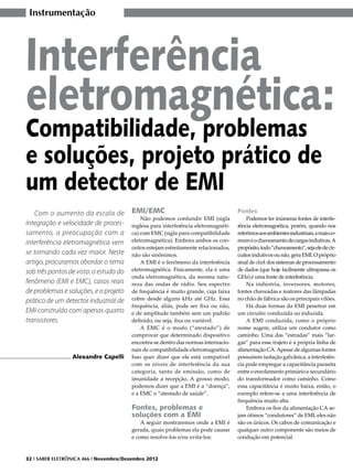 Instrumentação




Interferência
eletromagnética:
Compatibilidade, problemas
e soluções, projeto prático de
um detector de EMI
   Com o aumento da escala de           EMI/EMC                                      Fontes
                                            Não podemos confundir EMI (sigla             Podemos ter inúmeras fontes de interfe-
integração e velocidade de proces-      inglesa para interferência eletromagnéti-    rência eletromagnética, porém, quando nos
samento, a preocupação com a            ca) com EMC (sigla para compatibilidade      referimos aos ambientes industriais, a mais co-
interferência eletromagnética vem       eletromagnética). Embora ambos os con-       mum é o chaveamento de cargas indutivas. A
                                        ceitos estejam estreitamente relacionados,   propósito, todo “chaveamento”, seja ele de cir-
se tornando cada vez maior. Neste       não são sinônimos.                           cuitos indutivos ou não, gera EMI. O próprio
artigo, procuramos abordar o tema           A EMI é o fenômeno da interferência      sinal de clock dos sistemas de processamento
sob três pontos de vista: o estudo do   eletromagnética. Fisicamente, ela é uma      de dados (que hoje facilmente ultrapassa os
                                        onda eletromagnética, da mesma natu-         GHz) é uma fonte de interferência.
fenômeno (EMI e EMC), casos reais       reza das ondas de rádio. Seu espectro            Na indústria, inversores, motores,
de problemas e soluções, e o projeto    de frequência é muito grande, cuja faixa     fontes chaveadas e reatores das lâmpadas
prático de um detector industrial de    cobre desde alguns kHz até GHz. Essa         no chão de fábrica são os principais vilões.
                                        frequência, aliás, pode ser fixa ou não,         Há duas formas da EMI penetrar em
EMI construído com apenas quatro        e de amplitude também sem um padrão          um circuito: conduzida ou induzida.
transistores.                           definido, ou seja, fixa ou variável.             A EMI conduzida, como o próprio
                                            A EMC é o modo (“atestado”) de           nome sugere, utiliza um condutor como
                                        comprovar que determinado dispositivo        caminho. Uma das “estradas” mais “lar-
                                        encontra-se dentro das normas internacio-    gas” para esse trajeto é a própria linha de
                                        nais de compatibilidade eletromagnética.     alimentação CA. Apesar de algumas fontes
                 Alexandre Capelli      Isso quer dizer que ele está compatível      possuírem isolação galvânica, a interferên-
                                        com os níveis de interferência da sua        cia pode empregar a capacitância parasita
                                        categoria, tanto de emissão, como de         entre o enrolamento primário e secundário
                                        imunidade a recepção. A grosso modo,         do transformador como caminho. Como
                                        podemos dizer que a EMI é a “doença”,        essa capacitância é muito baixa, então, o
                                        e a EMC o “atestado de saúde”.               exemplo refere-se a uma interferência de
                                                                                     frequência muito alta.
                                        Fontes, problemas e                              Embora os fios da alimentação CA se-
                                        soluções com a EMI                           jam ótimos “condutores” de EMI, eles não
                                            A seguir mostraremos onde a EMI é        são os únicos. Os cabos de comunicação e
                                        gerada, quais problemas ela pode causar      qualquer outro componente são meios de
                                        e como resolve-los e/ou evita-los:           condução em potencial.


32 I SABER ELETRÔNICA 466 I Novembro/Dezembro 2012
 