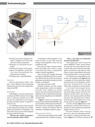 Instrumentação




                           F1. Uma fonte de                                                                                 F2. Terra com outro
                               alimentação.                                                                                       equipamento.


  •	Colisões das partes mecânicas em              A interferência eletromagnética é uma             “Mas, o que pode ser considerado
    robôs e máquinas com CNC, onde            onda de rádio, ou seja, uma forma de             um bom aterramento?”
    não houve falha de operador.              energia eletromagnética. Como tal, sua               Todo aquele que estiver dentro da
  •	Redução da velocidade de pro-             impedância é alta.                               norma NBR5410. Porém, mesmo dentro
    dução;                                        Ora, para que haja a máxima transfe-         da norma há cinco tipos básicos de ater-
  •	Aumento de refugo (“mata” peças);         rência de energia entre a fonte e a carga,       ramento. Não vamos tratá-los neste artigo,
  •	Opera normalmente, porém pro-             é necessário que ambos os dispositivos           apenas dividiremos estes tipos em duas
    voca mau funcionamento nos                tenham a mesma impedância.                       classes: os que compartilham o fio neutro
    equipamentos vizinhos;                        Esta é a razão, por exemplo, de termos       e são equipotenciais, e os terras isolados.
  •	Perde precisão e repetitibilidade.        que ligar um alto-falante de 8 W, ou de 4 W          Os sistemas que compartilham o fio
                                              se a saída for de 8 W ou 4 W. Caso contrário,    neutro e são equipotenciais (figura 2) têm
Soluções                                      poderíamos ter perda de energia através da       a vantagem de não produzirem tensões
   Antes de discorrermos sobre “solu-         reflexão ou dissipação.                          residuais entre terras (fenômeno conhe-
ções”, veja no box 1 um breve FAQ (sigla          Esta regra serve para a EMI.                 cido como “loops de terra”), visto que
inglesa para questões mais frequentes) a          Quando revestimos um cabo, compo-            todos estão conectados no mesmo ponto.
respeito da EMI.                              nente, equipamento, circuito, ou máquina             A principal desvantagem desses
                                              com uma “casca” metálica, seu exterior           sistemas é que, caso um cabo de terra
Blindagem                                     torna-se um curto-circuito (baixíssima im-       seja muito longo, mesmo o valor do ater-
    A blindagem é uma boa solução para        pedância). Como a interferência eletromag-       ramento estando dentro das normas, o
a redução da EMI irradiada. Ela protege       nética é de alta impedância, ela é refletida e   ruído de uma máquina poderá interferir
tanto o ambiente (impede que a EMI            não absorvida.                                   em outra, visto que temos uma “antena”
saia de um equipamento, por exemplo,              A figura 1 mostra um exemplo claro           formada pela resistividade do fio- terra,
da fonte chaveada) quanto o dispositivo       de uma fonte de alimentação Metaltex cuja        até seu ponto de conexão (figura 3).
sensível a ela.                               caixa é metálica. Notem que ela é perfurada.          Um terra isolado (figura 4) não sofre
    Se a blindagem estiver bem aterrada,      Esta técnica não compromete significati-         tais efeitos (se o cabo for curto é claro), en-
ela será ainda mais eficiente. Na verdade,    vamente a eficácia da proteção, além de          tretanto, favorece a diferença de potencial
quando nos referimos a “blindagem”, esta      aumentar a ventilação e diminuir o peso.         (ddp) em terras (“loop”).
nada mais é do que uma forma elegante                                                              Há casos extremos onde o terra do
de dizer gaiola de Faraday.                   Aterramento elétrico                             para-raios, após uma descarga atmosfé-
     “Mas por quê a gaiola de Faraday é          O bom aterramento elétrico reduz a EMI        rica, queima a máquina pela ddp entre
uma boa proteção contra a EMI?”               conduzida pela rede e irradiada no espaço.       terras (figura 5). O melhor aterramento


34 I SABER ELETRÔNICA 466 I Novembro/Dezembro 2012
 