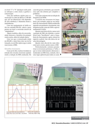 os níveis “1” e “0”. Qualquer ruído pode    casos tão graves, entretanto, que somente
se sobrepor a estes sinais e quebrar a      essa ação não elimina por completo o
comunicação.                                problema.
    Uma das melhores opções para co-            Uma ação conjunta está na redução da
municação no chão de fábrica é a RS-485     frequência de PWM.
que, por ser diferencial e não depender         A maioria dos inversores de frequ-
de uma referência, é altamente imune a      ência, por exemplo, pode ter sua frequ-
interferências.                             ência de chaveamento PWM modificada
    Caso seu equipamento só tenha sa-       segundo um parâmetro. Geralmente, esta
ída (ou entrada) RS-232, valerá a pena      frequência pode variar de 2 kHz a aproxi-
pensar em fazer a conversão através de      madamente 16 kHz.
“adaptadores”.                                  Quanto mais baixa ela for, menor será
    Alguns modelos, além da conversão,      a geração de EMI, não obstante, o motor
ainda oferecem o benefício da proteção      ficará mais “barulhento”, pois a frequ-
contra surtos, além de isolação óptica.     ência de chaveamento, agora, entrará no
    Uma vez que a comunicação esteja        espectro audível. Isto não deixa de ser
em RS-485, o meio físico deve ser de fio    uma desvantagem.
trançado, ou em fibra óptica (que é ainda       Quanto mais alta ela for, mais silen-
mais imune a EMI).                          cioso será o motor, porém maior a EMI.
                                                Particularmente, costumo parame-
Circuitos inversores                        trizar os inversores próximos a 7 kHz, o
   Como já foi dito, núcleos toroidais na   que os torna relativamente silenciosos e
entrada dos circuitos inversores ajudam     moderados na EMI. Essa, contudo, não é                     F9. Cabo de comando preso
muito a redução da EMI conduzida. Há        uma regra aplicável para todos os casos.                                junto com CA.




                                                                                                    F10. Osciloscópio x Analisador
                                                                                                                      de espectro.


                                                                        2012 I Novembro/Dezembro I SABER ELETRÔNICA 466 I 37
 