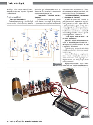 Instrumentação

A relação ruído sonoro e ruído eletro-    frequência que ela apresentar maior in-       (sem considerar as harmônicas). Talvez
magnético deve ser avaliada segundo       tensidade, será necessária a utilização de    estas informações já sejam suficientes para
cada ambiente.                            um analisador de espectro.                    definir uma solução, ou talvez não.
                                              “Posso medir a EMI com um osci-               “Qual a diferença entre o osciloscópio
Projeto prático                           loscópio?”                                    e o analisador de espectro?”
   “Mas como medir a EMI?”                    Dependendo do caso você poderá                A figura 10 mostra um exemplo de
   Para medir exatamente o nível de EMI   medir apenas a amplitude do fenômeno,         cada instrumento. À esquerda, um osci-
com precisão, principalmente, naquela     e somente em sua frequência fundamental       loscópio e sua respectiva tela e, à direita,
                                                                                        o analisador de espectro. Notem que o
                                                                                        osciloscópio opera no domínio do tempo, e
                                                                                        o analisador de espectro no da frequência,
                                                                                        localizando e quantificando a amplitude
                                                                                        tanto na frequência fundamental, quanto
                                                                                        nas suas principais harmônicas.
                                                                                            “Existe alguma forma de medir a EMI
                                                                                        de forma econômica?”
                                                                                            Não. Para analisar a interferência em
                                                                                        todos os seus aspectos significativos é
                                                                                        necessário um bom instrumento, no caso
                                                                                        o analisador de espectro.
                                                                                            Todavia, nem sempre é necessário
                                                                                        medi-la ou analisá-la, e sim apenas detectar
                                                                                        sua presença.
                                                                                            Uma vez detectada, as soluções ante-
                                                                                        riores podem ser aplicadas levando em
                                                                                        conta as condições locais, e, por que não,
                                                                                        empiricamente. Isto pode poupar muito
                                                                                        tempo e dinheiro.
                                                                        F11. Conceito       A proposta do projeto a seguir é exata-
                                                                          do projeto.   mente esta, um simples detector de EMI.




                                                                                                                       F12. Protótipo
                                                                                                                            montado.


38 I SABER ELETRÔNICA 466 I Novembro/Dezembro 2012
 
