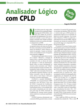 Desenvolvimento



Analisador Lógico                                                                                             Par
                                                                                                             Finate
com CPLD                                                                                                          l
                                                                                                           Augusto Einsfeldt




                                       N
                                                  esta última parte do artigo sobre   necessários. O conector CN2 permite aces-
                                                  o projeto de um analisador lógico   so aos pinos da interface JTAG do CPLD
                                                  empregando CPLDs Xilinx, será       e é através dele que o CPLD poderá ser
                                                  feita uma análise do circuito e     programado depois de ser montado na
                                        da operação do equipamento. Por conve-        placa de circuito impresso. Na revista
                                        niência foi adotado o nome ACX para o         Saber Eletrônica Nº356 foi publicada a
                                        projeto, tornando mais simples qualquer       parte final de um curso de VHDL, onde foi
                                        referência no texto ou no acesso aos arqui-   mostrado um circuito de interface JTAG
                                        vos disponíveis na WEB.                       que permite ligar um computador PC a
                                            O circuito eletrônico do ACX possui       esta porta do CPLD.
                                        um grande número de sinais envolvidos:            O conector CN1 possui 14 pinos sendo
                                        26 sinais conectados à memória RAM, 10        os 8 primeiros para os sinais de entrada a
                                        sinais de entrada,17 sinais relativos ao      serem capturados, depois dois sinais de 0
                                        modo de operação, 3 sinais na interface       volts (GND), um sinal de clock externo, um
                                        serial e um oscilador de clock. O esquema     sinal de trigger (disparo) externo e as duas
                                        está mostrado na figura 1.                    entradas de alimentação (GND e VCCX).
                                            Os elementos principais deste circuito    Cada sinal digital passa por um resistor
                                        são o CPLD + Memória, a entrada de            de 100 ohms que serve como limitador de
                                        sinais (CN1), a interface serial (CN3), o     corrente nos casos em que o sinal de en-
                                        oscilador de clock, as chaves de modo         trada atinge uma tensão superior à tensão
                                        de operação e a fonte de alimentação.         máxima de entrada (5 V). Um valor maior
                                        Quase todos os sinais interligando os         nestes resistores aumentaria a proteção,
                                        circuitos estão mostrados com “labels”        contudo, também aumentaria o atraso nos
                                        (nomes próprios) escritos nas linhas. Na-     sinais devido à capacitância nas entradas
                                        turalmente, todas as linhas com o mesmo       do CPLD e do próprio circuito impresso.
                                        “label” estão interconectadas. Esta forma         A interface serial tipo RS-232 está
                                        de desenhar esquemas elimina o uso de         montada junto ao conector CN3. Aqui
                                        linhas cruzando a área de desenho e,          um pequeno artifício foi empregado para
                                        assim, deixa-a mais limpa e fácil para        implementar um adaptador de nível de
                                        visualizar os pontos importantes.             LVTTL (3,3 V) para +V e –V. Segundo
                                            O CPLD é o modelo XCR3064XL-              as especificações elétricas da RS-232, os
                                        -10VQ100C em encapsulamento SMD               níveis de tensão para os estados lógicos
                                        quadrado com 100 pinos. Este tipo             devem ficar entre +15 e +3 V para o estado
                                        de CPLD é chamado de CoolRunner               0 (espaço) e entre –15 e –3 V para o estado
                                        porque possui um consumo de energia           1 (marca). A interface deste projeto apro-
                                        extremamente baixo, e foi escolhido para      veita o sinal RXD vindo do computador
                                        este projeto exatamente por esta razão.       que, normalmente, fica entre –12 e – 8 V
                                        Um outro tipo de CPLD, chamado de             (marca) para fornecer a tensão negativa
                                        CoolRunner-II, consome menos energia          da saída (TXD). O lado positivo do sinal
                                        ainda e poderia ser usado para aperfeiçoar    é fornecido pelo CPLD através do emissor
                                        o projeto.                                    do transistor Q1.
                                            O CPLD conecta-se diretamente com             Com a saída do CPLD em nível zero,
                                        a memória RAM, gerando todos os sinais        o transistor fica cortado (Ve = Vb) e o sinal


40 I SABER ELETRÔNICA 466 I Novembro/Dezembro 2012
 