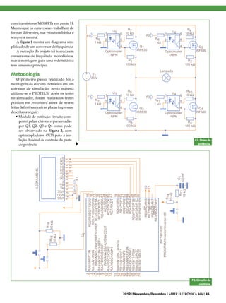 com transistores MOSFETs em ponte H.
Mesmo que os conversores trabalhem de
formas diferentes, sua estrutura básica é
sempre a mesma.
    A figura 1 mostra um diagrama sim-
plificado de um conversor de frequência.
    A execução do projeto foi baseada em
conversores de frequência monofásicos,
mas a montagem para uma rede trifásica
tem o mesmo princípio.

Metodologia
    O primeiro passo realizado foi a
montagem do circuito eletrônico em um
software de simulação; nesta matéria
utilizou-se o PROTEUS. Após os testes
no simulador, foram realizados testes
práticos em protoboard antes de serem
feitas definitivamente as placas impressas,
descritas a seguir:
    •	Módulo de potência: circuito com-
      posto pelas chaves representadas
      por Q1, Q2, Q3 e Q4 como pode
      ser observado na figura 2, com
      optoacopladores 4N35 para a iso-
      lação do sinal de controle da parte                                                F2. Drive de
      de potência.                                                                         potência.




                                                                                       F3. Circuito de
                                                                                             controle.


                                              2012 I Novembro/Dezembro I SABER ELETRÔNICA 466 I 45
 