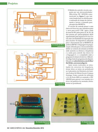 Projetos

                                                                                               •	Módulo de controle: circuito com-
                                                                                                  posto por um microcontrolador
                                                                                                  (Microchip PIC 18F4520) como
                                                                                                  mostrado na figura 3, que tem
                                                                                                  como função fazer os cálculos para
                                                                                                  a realização do tempo de chavea-
                                                                                                  mento e enviar o comando para
                                                                                                  ativação dos MOSFETs.
                                                                                                O circuito de controle possui a uma
                                                                                            chave anti-bouncing, que, inserida no pino
                                                                                            1, serve para resetar o PIC. Após a saída
                                                                                            do sinal do PIC pelos pinos 33, 34, 35 e 36
                                                                                            eles passam por optoacopladores 4N35
                                                                                            representados pela sequencia U5, U6, U3 e
                                                                                            U4, estes com finalidade da separação dos
                                                                                            dois circuitos. Os dispositivos utilizados
                                                                                            para o chaveamento são os MOSFETs de
                                                                   F4. Circuito do Micro-   potência IRF540. A linguagem de progra-
                                                                             controlador.   mação utilizada para o microcontrolador
                                                                                            definir as variáveis de entrada (os botões
                                                                                            onde aumenta ou diminui a frequência)
                                                                                            e a saída para controle das chaves foi
                                                                                            a linguagem C, e o compilador onde o
                                                                                            programa foi desenvolvido foi o MikroC.
                                                                                            O código-fonte do programa está disponi-
                                                                                            bilizado em:sabereletronica.com.br/files/
                                                                                            file/SE466_conversorcodigo.txt.
                                                                                                Após serem realizadas as simu-
                                                                                            lações do conversor de frequência,
                                                                                            foram feitos os testes em protoboard
                                                                                            no Laboratório de Eletrônica do Insti-
                                                                                            tuto Federal de Minas Gerais/ Campus
                                                                                            Formiga. Como controle foi utilizado
                                                                                            o kit da Exsto IR20, já contendo o PIC
                                                                                            18F4520 para gravar e ser testado; já o
                                                                                            driver de potência foi montado direta-
                                                                          F5. Circuito do   mente no protoboard.
                                                                              conversor.




                                       F6. Circuito impresso de                                                      F7. Circuito impresso
                                                       controle.                                                              de potência.


46 I SABER ELETRÔNICA 466 I Novembro/Dezembro 2012
 