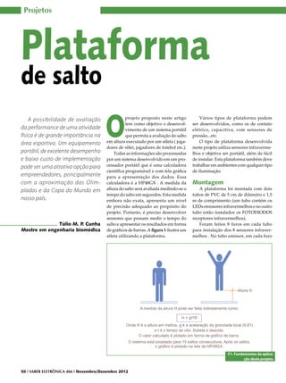 Projetos




Plataforma
de salto

                                       O
    A possibilidade de avaliação                   projeto proposto neste artigo           Vários tipos de plataforma podem
                                                   tem como objetivo o desenvol-       ser desenvolvidos, como os de contato
da performance de uma atividade                    vimento de um sistema portátil      elétrico, capacitiva, com sensores de
física é de grande importância na                  que permita a avaliação do salto    pressão...etc.
área esportiva. Um equipamento          em altura executado por um atleta ( joga-          O tipo de plataforma desenvolvida
                                        dores de vôlei, jogadores de futebol etc.).    neste projeto utiliza sensores infraverme-
portátil, de excelente desempenho           Todas as informações são processadas       lhos e objetiva ser portátil, além de fácil
e baixo custo de implementação          por um sistema desenvolvido em um pro-         de instalar. Esta plataforma também deve
pode ser uma atrativa opção para        cessador portátil que é uma calculadora        trabalhar em ambientes com qualquer tipo
                                        científica programável e com tela gráfica      de iluminação.
empreendedores, principalmente          para a apresentação dos dados. Essa
com a aproximação das Olim-             calculadora é a HP48GX . A medida da           Montagem
píadas e da Copa do Mundo em            altura do salto será avaliada medindo-se o        A plataforma foi montada com dois
                                        tempo do salto em segundos. Esta medida        tubos de PVC de 5 cm de diâmetro e 1,5
nosso país.                             embora não exata, apresenta um nível           m de comprimento (um tubo contém os
                                        de precisão adequado ao propósito do           LEDs emissores infravermelhos e no outro
                                        projeto. Portanto, é preciso desenvolver       tubo estão instalados os FOTODIODOS
                                        sensores que possam medir o tempo do           receptores infravermelhos).
              Túlio M. P Cunha
                        .               salto e apresentar os resultados em forma         Foram feitos 8 furos em cada tubo
Mestre em engenharia biomédica          de gráficos de barras. A figura 1 ilustra um   para instalação dos 8 sensores infraver-
                                        atleta utilizando a plataforma.                melhos . No tubo emissor, em cada furo




                                                                                                          F1. Fundamentos da aplica-
                                                                                                                   ção deste projeto.


50 I SABER ELETRÔNICA 466 I Novembro/Dezembro 2012
 