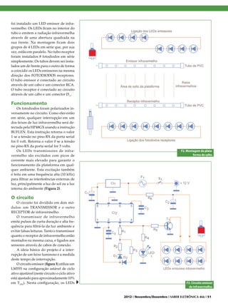 foi instalado um LED emissor de infra-
vermelho. Os LEDs ficam no interior do
tubo e emitem a radiação infravermelha
através de uma abertura quadrada na
sua frente. Na montagem ficam dois
grupos de 4 LEDs em série que, por sua
vez, estão em paralelo. No tubo receptor
foram instalados 8 fotodiodos em série
simplesmente. Os tubos devem ser insta-
lados um de frente para o outro de forma
a coincidir os LEDs emissores na mesma
direção dos FOTODIODOS receptores.
O tubo emissor é conectado ao circuito
através de um cabo e um conector RCA.
O tubo receptor é conectado ao circuito
através de um cabo e um conector J5_.

Funcionamento
    Os fotodiodos foram polarizados in-
versamente no circuito. Como eles estão
em série, qualquer interrupção em um
dos feixes de luz infravermelha será de-
tectada pela HP48GX usando a instrução
BUFLEN. Esta instrução retorna o valor
1 se a tensão no pino RX da porta serial
for 0 volt. Retorna o valor 0 se a tensão
no pino RX da porta serial for 5 volts.
    Os LEDs transmissores de infra-                                              F2. Montagem da plata-
vermelho são excitados com picos de                                                      forma de salto.
corrente mais elevado para garantir o
funcionamento da plataforma em qual-
quer ambiente. Esta excitação também
é feita em uma frequência alta (10 kHz)
para filtrar as interferências externas de
luz, principalmente a luz do sol ou a luz
interna do ambiente (Figura 2).

O circuito
    O circuito foi dividido em dois mó-
dulos: um TRANSMISSOR e o outro
RECEPTOR de infravermelho.
    O transmissor de infravermelho
emite pulsos de curta duração e alta fre-
quência para filtrá-la da luz ambiente e
evitar falsas leituras. Tanto o transmissor
quanto o receptor de infravermelho estão
montados na mesma caixa, e ligados aos
sensores através de cabos de conexão.
    A ideia básica do projeto é a inter-
rupção de um feixe luminoso e a medida
deste tempo de interrupção.
    O circuito emissor (figura 3) utiliza um
LM555 na configuração astável de ciclo
ativo ajustável (neste circuito o ciclo ativo
está ajustado para aproximadamente 10%
em TON). Nesta configuração, os LEDs                                                 F3. Circuito emissor
                                                                                       de infravermelho.


                                                2012 I Novembro/Dezembro I SABER ELETRÔNICA 466 I 51
 