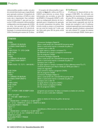 Projetos

infravermelhos podem receber um pico            O receptor de infravermelho é apre-     O Software
de corrente bem maior que o especificado    sentado na figura 4 e utiliza um PLL (o         O software foi desenvolvido na lin-
para operação contínua. A frequência do     LM567) para detectar os sinais. Estas       guagem USER RPL. Foi utilizado um
oscilador está próxima a 10 kHz (o valor    informações são enviadas ao pino RX         algoritmo de monitoramento constante
exato não é importante). Esse oscilador     da HP48GX. O integrado LM567 é utili-       do pino RX da calculadora. O programa
excita um transistor T1 que, por sua vez,   zado na configuração detector de tom e      utilizando o comando BUFLEN fica em
excita 8 LEDs emissores infravermelhos      ajustado para a frequência de operação      um loop inicial, esperando um nível de
configurados com dois grupos de 4 LEDs      do circuito transmissor de pulsos. Este     tensão por exemplo 0 volt. O software
em série. Isto permite que os 8 LEDs        circuito recebe os sinais e os transforma   continua esperando por uma mudança de
possam funcionar com os 12 volts de ali-    em um nível de tensão de 5 volts, que       nível que, quando acontecer, armazenará
mentação. A corrente máxima de pico nos     são lidos pelo pino RX da porta serial      em uma variável T1 o tempo do sistema
LEDs é limitada pelo resistor de 12 ohms.   da HP48X.                                   através da instrução TICKS. Assim que o


 Programa

 CADA 				(Conversor Analógico-Digital A)
 << OPENIO CR BUFLEN 		                    (abre o canal serial e lê a entrada RX da porta serial)
 CLOSEIO SWAP DROP 0 		                    (fecha o canal serial, inverte o conteúdo da pilha e )
 IF == 					                               (compara com o valor 0)
 THEN TICKS `T1` STO CADB		                (Se igual, captura o tempo e armazena T1)
 ELSE CADA				                             (se diferente de 0, chame o programa novamente)
 END >> 				                               (fim do programa CADA)
 CADB					(Conversor Analógico-Digital B)
 << OPENIO CR BUFLEN 		                    (abre o canal serial e lê a entrada RX da porta serial)
 CLOSEIO SWAP DROP 1		                     (fecha o canal serial, inverte o conteúdo da pilha e )
 IF ==					                                (compara com o valor 1)
 THEN TICKS `T2` T2 T1 – B>R 8192 / 	 (Se igual, captura o tempo e armazena T2, faz a diferença entre T2 e T1,
 					                                     converte de binário para Real e divide por 8192 para obter o
 					tempo em segundos)
 ELSE CADA				                             (caso contrário, chame o programa CADA)
 END >>				                                (fim do programa CADB)
 CADC					(Conversor Analógico-Digita C)
 << OPENIO CR BUFLEN		                     (abre o canal serial e lê a entrada RX da porta serial)
 CLOSEIO SWAP DROP 0		                     (fecha o canal serial, inverte o conteúdo da pilha e )
 IF ==					                                (compara com o valor 0)
 THEN CADC				                             (se igual, chame o programa CADC)
 ELSE CADA				                             (se não, chame o programa CADA)
 END >>				                                (fim do programa CADC)
 SALT
 << 1 10 FOR S 1000 .05 BEEP CADA 	        (programa que processa 10 saltos e armazena os dados em uma lista.
 					                                     Emite um som a cada salto realizado)
 NEXT 10 >LIST
 `L1` STO 600 1 BEEP SALH >>
 SALH 					                                (plota os dados em forma de gráfico de barras)
 << ERASE EIXO 1 10 FOR G L1 G GET DUP *
 2.9 – G 4.5 – SWAP R>C -2.8 G 4 – SWAP R>C BOX
 {# 0d #0d} PVIEW 7 FREEZE
 NEXT >>
 SALG					                                 (semelhante a SALH, porém com outro tipo de gráfico de barras)
 << ERASE EIXO 1 10 FOR G L1 G GET DUP *
 9.8 * 8 / 4 * 2.9 - G -4.5 + SWAP R>C -2.8 G -4.5 +
 SWAP R>C TLINE
 {# 0d #0d} PVIEW 7 FREEZE
 NEXT >>



52 I SABER ELETRÔNICA 466 I Novembro/Dezembro 2012
 