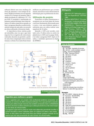 software detecta uma nova mudança de             melhores em performance que os testes              Bibliografia
nível, ele armazena o novo tempo do sis-         iniciais, isto torna-se uma valiosa fonte de
tema ( TICKS novamente ) em um segunda           informação para os profissionais da área.          1.	 BERLIN H. M. “Aplicações para o
variável T2. O tempo do primeiro salto é                                                                555 com Experiências”, EDITELE
obtido dividindo-se a diferença ( T2 – T1)       Utilização do projeto                                  1983.
por 8192. O resultado é armazenado na                Posicionar os tubos transmissores e            2.	 BRAGA, NEWTON C.“Circuitos
primeira variável de tempo. Isso é feito du-     receptores em um local plano de forma                  & Soluções”, 6 volumes periódicos
rante os 10 saltos consecutivos quando, ao       a um ficar diretamente direcionado para                da EDITORA SABER LTDA, 2009.
final, o programa desenha a escala da tela,      o outro, e em uma distância apenas o               3.	 HIGGINS, R. J. – “ Electronics with
calcula o tempo de cada salto e os converte      suficiente para um atleta realizar uma                 Digital and Analog Integrated Cir-
em altura utilizando a fórmula já citada.        sequência de 10 saltos.                                cuits”, Prentice – Hall, Inc , 1983.
    A importância desse sistema pode                 Quando o LED azul acender, está                4.	 HP – “Guia do Usuário da HP 48
ser entendida, uma vez que o que mais            tudo certo. O atleta entra no centro da                Série G”, HEWLETT PACKARD.
importa é ter os registros de vários testes      plataforma e o LED azul se apaga. Então,           5.	 HP , “HP 48G Series Advanced
realizados durante um período e poder            é só rodar o programa SALT. Após os 10                 User’s Reference Manual” , HEW-
ter uma clara comparação entre os testes         saltos, o resultado aparecerá no display               LETT PACKARD.
iniciais e os finais. Se os teste finais forem   da HP48GX.                            E
                                                                                                    Lista de Materiais
                                                                                                    Transmissor
                                                                                                     CI1 - LM 7808 - regulador de tensão
                                                                                                     CI2 - LM 555 - como oscilador astável
                                                                                                     S1 a S8 - Sensores fotodiodos
                                                                                                     T1 - NPN - Transistor TIP41C
                                                                                                     R1 - 100 ohms 1/8 watt
                                                                                                     R2 - 22k ohms
                                                                                                     R3 - 670 ohms
                                                                                                     R4 - 1K5 ohms
                                                                                                     R5 - 10 kohms
                                                                                                     R6 - 12 ohms - 3watts
                                                                                                     C1 - 100 uF/ 25 V
                                                                                                     C2 - 1 uF/ 25 V
                                                                                                     C3 - 100 nF poliéster
                                                                                                     C4 - 10 nF
                                                                                                     D1 e D2 - 1N4148
                                                                                                     F1 - Fusível de 0,5A
                                                                                                     LED - azul
                                                                                                     LED - branco
                                                                                                     Chave Liga/Desliga
                                                                                                     8 LEDs emissores infravermelhos
                                                                                                     Caixa para montagem, placa de cir-
                                                                                                         cuito impresso
                                                                                                     Conector DB9
                                                                                                     Conector P2
                                                                                                     Cabos de conexão tipo microfone.
                                                                                                     Bateria 12 volts 3AH, tipo alarme.
                                                                F4. Circuito receptor PLL para os
                                                                           sinais infravermelhos.   Receptor
                                                                                                     CI3 - PLL LM567 - detector de tom
                                                                                                     T1 - Transistor - BC548 (NPN)
 Sugestões para melhorar o projeto                                                                   R1 - 330 ohms - 1/8 watts
                                                                                                     R2 - 1k5 ohms
 Como sugestões para um projeto mais profissional podemos acrescentar um                             R3 - 10k ohms
 aumento no número de LEDs emissores de 8 para 12, o que permitiria estender                         R4 - 10k ohms
 o teste para atletas de pés menores. Isto também acrescenta maior confiabilidade                    R5 - 4k7 ohms
 de leitura durante os saltos, evitando que o atleta pise de forma a não interromper                 R6 - 100k ohms potenciômetro linear
 um dos feixes de infravermelho.                                                                     C1 - 100 nF poliéster
                                                                                                     C2 - 100 nF poliéster
 O programa supervisório pode ser muito mais elaborado, permitindo escolher o                        C3 - 4,7 nF poliéster
 número de saltos a serem realizados, fazer um cadastro do atleta e seus testes.                     C4 - 4,7 nF poliéster
 Pintar os dois tubos com tinta preta fosca para blindar qualquer emissão de luz                     D1 e D2 - 1N4148
 externa que não seja proveniente do tubo emissor de infravermelho.



                                                                                 2012 I Novembro/Dezembro I SABER ELETRÔNICA 466 I 53
 