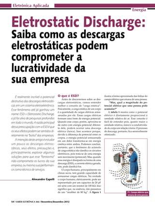 Eletrônica Aplicada
                                                                                                                  Energia


Eletrostatic Discharge:
Saiba como as descargas
eletrostáticas podem
comprometer a
lucratividade da
sua empresa
    É realmente incrível o potencial     O que é ESD?                                  ilustra a forma aproximada das linhas do
                                             Antes de discorrermos sobre as des-       campo elétrico que emana de uma pessoa.
destrutivo das descargas eletrostáti-    cargas eletrostáticas, vamos entender              “Mas, qual a magnitude do po-
cas em um sistema eletroeletrônico.      melhor o conceito de “carga estática”.        tencial elétrico que uma pessoa pode
Esse fenômeno até já ganhou um           Fisicamente, a carga estática de um corpo     acumular?”
                                         é a quantidade de cargas elétricas arma-          A tabela 1 mostra como o potencial
nome: ESD = Eletrostatic Discharge,      zenadas por ele. Essas cargas elétricas       elétrico é diretamente proporcional à
e já foi alvo de pesquisas profundas     formam uma fonte de energia potencial.        umidade relativa do ar. Esse conceito é
em todo o mundo. A razão principal       Quando esse corpo, porém, aproxima-se         fácil de entender pois, quanto maior a
                                         de outro com energia potencial diferen-       umidade relativa, maior é a condutivida-
dessa preocupação com a ESD é que        te dele, poderá ocorrer uma descarga          de do corpo em relação à terra. O processo
os seus efeitos podem ser sentidos di-   elétrica (faísca). Isso acontece porque,      de descarga, portanto, fica sensivelmente
retamente no “bolso” das empresas.       devido à diferença de potencial entre os      otimizado.
                                         corpos, a energia potencial armazenada
    A intenção deste artigo é estudar    em um deles transforma-se em energia
um pouco as descargas eletros-           cinética entre ambos. Podemos concluir,
táticas, seus efeitos, precauções e,     portanto, que o fenômeno do acúmulo
                                         de carga estática não danifica os circuitos
principalmente, explorar algumas         eletrônicos, pois trata-se de uma energia
soluções para que esse “fantasma”        sem movimento (potencial). Mas, quando
não comprometa os lucros da sua          essa energia é dissipada na forma de uma
                                         descarga (ESD), a corrente elétrica gerada,
empresa, ou mesmo sua performan-         sim, pode danificá-los.
ce como técnico de serviços.                 O corpo humano, principalmente em
                                         climas secos, tem grande capacidade de
                                         armazenar cargas elétricas. Na verdade
                 Alexandre Capelli       o corpo humano, eletricamente, pode ser
                                         representado por um capacitor de 20 pF
                                         em série com um resistor de 100 kΩ. Isso
                                         significa que, na essência, não passamos
                                         de um “snubber de 80 kg”. A figura 1                                F1. Campo elétrico que
                                                                                                             emana de uma pessoa.


54 I SABER ELETRÔNICA 466 I Novembro/Dezembro 2012
 