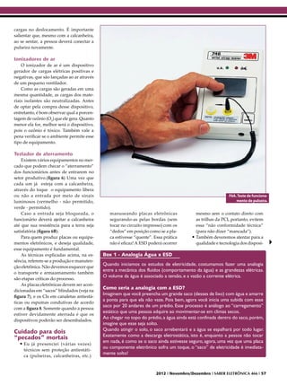 cargas no deslocamento. É importante
salientar que, mesmo com a calcanheira,
ao se sentar, a pessoa deverá conectar a
pulseira novamente.

Ionizadores de ar
    O ionizador de ar é um dispositivo
gerador de cargas elétricas positivas e
negativas, que são lançadas ao ar através
de um pequeno ventilador.
    Como as cargas são geradas em uma
mesma quantidade, as cargas dos mate-
riais isolantes são neutralizadas. Antes
de optar pela compra desse dispositivo,
entretanto, é bom observar qual a porcen-
tagem de ozônio (O3) que ele gera. Quanto
menor ela for, melhor será o dispositivo,
pois o ozônio é tóxico. Também vale a
pena verificar se o ambiente permite esse
tipo de equipamento.

Testador de aterramento
    Existem vários equipamentos no mer-
cado que podem checar o “aterramento”
dos funcionários antes de entrarem no
setor produtivo.(figura 6) Uma vez que
cada um já esteja com a calcanheira,
através do toque o equipamento libera
ou não a entrada por meio de sinais                                                                        F6A. Teste de funciona-
luminosos (vermelho - não permitido,                                                                           mento de pulseira.
verde - permitido).
    Caso a entrada seja bloqueada, o            manuseando placas eletrônicas             mesmo sem o contato direto com
funcionário deverá ajeitar a calcanheira        segurando-as pelas bordas (sem            as trilhas da PCI, portanto, evitem
até que sua resistência para a terra seja       tocar no circuito impresso) com os        essa “não conformidade técnica”
satisfatória (figura 6B).                       “dedos” em posição como se a pla-         (para não dizer “mancada”).
    Para quem produz placas ou equipa-          ca estivesse “quente”. Essa prática     •	Também deveremos atentar para a
mentos eletrônicos, e deseja qualidade,         não é eficaz! A ESD poderá ocorrer        qualidade e tecnologia dos disposi-
esse equipamento é fundamental.
    As técnicas explicadas acima, na es-     Box 1 - Analogia Água x ESD
sência, referem-se a produção e manuten-
                                             Quando iniciamos os estudos de eletricidade, costumamos fazer uma analogia
ção eletrônica. Não devemos esquecer que
                                             entre a mecânica dos fluidos (comportamento da água) e as grandezas elétricas.
o transporte e armazenamento também
                                             O volume da água é associado a tensão, e a vazão a corrente elétrica.
são etapas críticas do processo.
    As placas eletrônicas devem ser acon-
                                             Como seria a analogia com a ESD?
dicionadas em “sacos” blindados (veja na
                                             Imaginem que você preencha um grande saco (desses de lixo) com água e amarre
figura 7), e os CIs em canaletas antiestá-
                                             a ponta para que ela não vaze. Pois bem, agora você inicia uma subida com esse
ticas ou espumas condutivas de acordo
                                             saco por 20 andares de um prédio. Esse processo é análogo ao “carregamento”
com a figura 8. Somente quando a pessoa
                                             estático que uma pessoa adquire ao movimentar-se em climas secos.
estiver devidamente aterrada é que os
                                             Ao chegar no topo do prédio, a água ainda está confinada dentro do saco, porém,
dispositivos poderão ser desembalados.
                                             imagine que esse seja solto.
                                             Quando atingir o solo, o saco arrebentará e a água se espalhará por todo lugar.
Cuidado para dois
                                             Exatamente como a descarga eletrostática, isto é, enquanto a pessoa não tocar
“pecados” mortais
                                             em nada, é como se o saco ainda estivesse seguro, agora, uma vez que uma placa
  •	Eu já presenciei (várias vezes)
                                             ou componente eletrônico sofra um toque, o “saco” de eletricidade é imediata-
     técnicos sem proteção antiestáti-
                                             mente solto!
     ca (pulseiras, calcanheiras, etc.)


                                                                        2012 I Novembro/Dezembro I SABER ELETRÔNICA 466 I 57
 