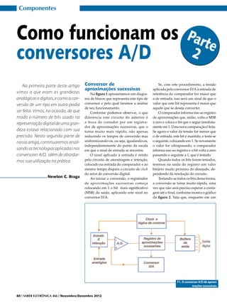 Componentes



Como funcionam os                                                                                           Par
                                                                                                                te
conversores A/D                                                                                              2

   Na primeira parte deste artigo       Conversor de                                    Se, com este procedimento, a tensão
                                        aproximações sucessivas                     aplicada pelo conversor D/A à entrada de
vimos o que eram as grandezas               Na figura 1 apresentamos um diagra-     referência do comparador for maior que
analógicas e digitais, e como a con-    ma de blocos que representa este tipo de    a de entrada, isso será um sinal de que o
versão de um tipo em outro podia        conversor e pelo qual faremos a análise     valor que este bit representa é maior que
                                        de seu funcionamento.                       aquele que se deseja converter.
ser feita. Vimos, na ocasião, de que        Conforme podemos observar, o que            O comparador informa isso ao registro
modo o número de bits usado na          diferencia este circuito do anterior é      de aproximações que, então, volta o MSB
representação digital de uma gran-      a troca do contador por um registra-        a zero e coloca o bit que o segue imediata-
                                        dor de aproximações sucessivas, que o       mente em 1. Uma nova comparação é feita.
deza estava relacionado com sua         torna muito mais rápido, não apenas         Se agora o valor da tensão for menor que
precisão. Nesta segunda parte de        reduzindo os tempos de conversão mas        o de entrada, este bit é mantido, e testa-se
nosso artigo, continuaremos anali-      uniformizando-os, ou seja, igualando-os,    o seguinte, colocando em 1. Se novamente
                                        independentemente do ponto da escala        o valor for ultrapassado, o comparador
sando as tecnologias aplicadas nos      em que o sinal de entrada se encontre.      informa isso ao registro e o bit volta a zero
conversores A/D, além de abordar-           O sinal aplicado à entrada é retido     passando o seguinte a 1, que é testado.
mos sua utilização na prática.          pelo circuito de amostragem e retenção,         Quando todos os bits forem testados,
                                        colocado na entrada do comparador e ao      teremos na saída do registro um valor
                                        mesmo tempo dispara o circuito de clock     binário muito próximo do desejado, de-
                                        do setor de conversão digital.              pendendo da resolução do circuito.
                  Newton C. Braga           Ao iniciar a conversão, o registrador       Testando-se todos os bits dessa forma,
                                        de aproximações sucessivas começa           a conversão se torna muito rápida, uma
                                        colocando em 1 o bit mais significativo     vez que não será preciso esperar a conta-
                                        (MSB) da saída, aplicando este sinal no     gem até o final, conforme mostra o gráfico
                                        conversor D/A.                              da figura 2. Veja que, enquanto em um




                                                                                                     F1. O conversor A/D de aproxi-
                                                                                                                mações sucessivas.


60 I SABER ELETRÔNICA 466 I Novembro/Dezembro 2012
 