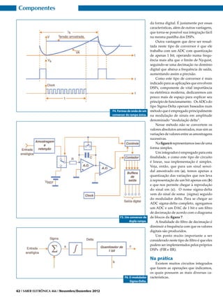 Componentes

                                                                                 da forma digital. É justamente por essas
                                                                                 características, além de outras vantagens,
                                                                                 que torna-se possível sua integração fácil
                                                                                 na mesma pastilha dos DSPs.
                                                                                     Outra vantagem que deve ser ressal-
                                                                                 tada neste tipo de conversor é que ele
                                                                                 trabalha com um ADC com quantização
                                                                                 de apenas 1 bit, operando numa frequ-
                                                                                 ência mais alta que o limite de Nyquist,
                                                                                 seguindo-se uma decimação no domínio
                                                                                 digital que abaixa a frequência de saída,
                                                                                 aumentando assim a precisão.
                                                                                     Como este tipo de conversor é mais
                                                                                 indicado para as aplicações que envolvem
                                                                                 DSPs, componente de vital importância
                                                                                 na eletrônica moderna, dedicaremos um
                                                                                 pouco mais de espaço para explicar seu
                                                                                 princípio de funcionamento. Os ADCs do
                                                                                 tipo Sigma-Delta operam baseados num
                                                     F4. Formas de onda de um    método que é empregado principalmente
                                                     conversor de rampa única.   na modulação de sinais em amplitude
                                                                                 denominado “modulação delta”.
                                                                                     Nesse método não se convertem os
                                                                                 valores absolutos amostrados, mas sim as
                                                                                 variações de valores entre as amostragens
                                                                                 sucessivas.
                                                                                     Na figura 6 representamos isso de uma
                                                                                 forma simples.
                                                                                     Um integrador é empregado para esta
                                                                                 finalidade, e como este tipo de circuito
                                                                                 é linear, sua implementação é simples.
                                                                                 Veja, então, que para um sinal senoi-
                                                                                 dal amostrado em (a), temos apenas a
                                                                                 quantização das variações que nos leva
                                                                                 à representação de um bit apenas em (b)
                                                                                 e que nos permite chegar à reprodução
                                                                                 do sinal em (c). O nome sigma-delta
                                                                                 vem do sinal de soma (sigma) seguido
                                                                                 do modulador delta. Para se chegar ao
                                                                                 ADC sigma-delta completo, agregamos
                                                                                 um ADC e um DAC de 1 bit e um filtro
                                                                                 de decimação de acordo com o diagrama
                                                          F5. Um conversor de    de blocos da figura 7.
                                                                dupla rampa.         A finalidade do filtro de decimação é
                                                                                 diminuir a frequência com que os valores
                                                                                 digitais são produzidos.
                                                                                     Um ponto muito importante a ser
                                                                                 considerado neste tipo de filtro é que eles
                                                                                 podem ser implementados pelos próprios
                                                                                 DSPs (FIR e IIR).

                                                                                 Na prática
                                                                                     Existem muitos circuitos integrados
                                                                                 que fazem as operações que indicamos,
                                                                                 os quais possuem as mais diversas ca-
                                                              F6. O modulador    racterísticas.
                                                                  Sigma-Delta.


62 I SABER ELETRÔNICA 466 I Novembro/Dezembro 2012
 