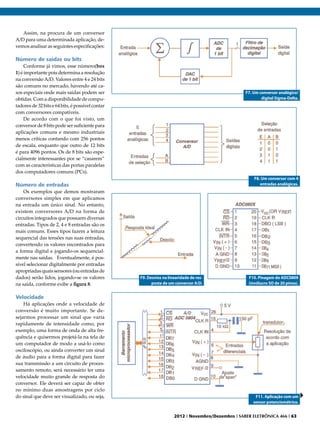 Assim, na procura de um conversor
A/D para uma determinada aplicação, de-
vemos analisar as seguintes especificações:

Número de saídas ou bits
     Conforme já vimos, esse número(box
1) é importante pois determina a resolução
na conversão A/D. Valores entre 4 e 24 bits
são comuns no mercado, havendo até ca-
sos especiais onde mais saídas podem ser                                                          F7. Um conversor analógico/
obtidas. Com a disponibilidade de compu-                                                                  digital Sigma-Delta.
tadores de 32 bits e 64 bits‚ é possível contar
com conversores compatíveis.
     De acordo com o que foi visto, um
conversor de 8 bits pode ser suficiente para
aplicações comuns e mesmo industriais
menos críticas contando com 256 pontos
de escala, enquanto que outro de 12 bits
é para 4096 pontos. Os de 8 bits são espe-
cialmente interessantes por se “casarem”
com as características das portas paralelas
dos computadores comuns (PCs).
                                                                                                      F8. Um conversor com 4
Número de entradas                                                                                       entradas analógicas.
    Os exemplos que demos mostraram
conversores simples em que aplicamos
na entrada um único sinal. No entanto,
existem conversores A/D na forma de
circuitos integrados que possuem diversas
entradas. Tipos de 2, 4 e 8 entradas são os
mais comuns. Esses tipos fazem a leitura
sequencial das tensões nas suas entradas,
convertendo os valores encontrados para
a forma digital e jogando-os sequencial-
mente nas saídas. Eventualmente, é pos-
sível selecionar digitalmente por entradas
apropriadas quais sensores (ou entradas de
dados) serão lidos, jogando-se os valores         F9. Desvios na linearidade de res-               F10. Pinagem do ADC0809
na saída, conforme exibe a figura 8.                    posta de um conversor A/D.                 (invólucro SO de 20 pinos).


Velocidade
    Há aplicações onde a velocidade de
conversão é muito importante. Se de-
sejarmos processar um sinal que varia
rapidamente de intensidade como, por
exemplo, uma forma de onda de alta fre-
quência e quisermos projetá-la na tela de
um computador de modo a usá-lo como
osciloscópio, ou ainda converter um sinal
de áudio para a forma digital para fazer
sua transmissão a um circuito de proces-
samento remoto, será necessário ter uma
velocidade muito grande de resposta do
conversor. Ele deverá ser capaz de obter
no mínimo duas amostragens por ciclo
do sinal que deve ser visualizado, ou seja,                                                            F11. Aplicação com um
                                                                                                      sensor potenciométrico.


                                                                    2012 I Novembro/Dezembro I SABER ELETRÔNICA 466 I 63
 
