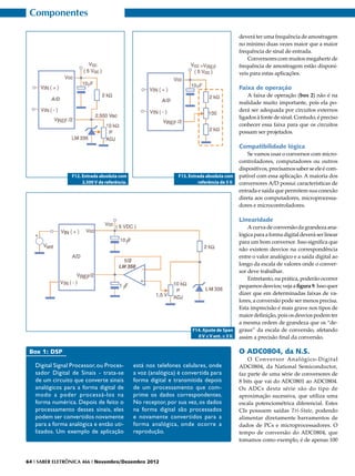 Componentes

                                                                                              deverá ter uma frequência de amostragem
                                                                                              no mínimo duas vezes maior que a maior
                                                                                              frequência de sinal de entrada.
                                                                                                  Conversores com muitos megahertz de
                                                                                              frequência de amostragem estão disponí-
                                                                                              veis para estas aplicações.

                                                                                              Faixa de operação
                                                                                                  A faixa de operação (box 2) não é na
                                                                                              realidade muito importante, pois ela po-
                                                                                              derá ser adequada por circuitos externos
                                                                                              ligados à fonte de sinal. Contudo, é preciso
                                                                                              conhecer essa faixa para que os circuitos
                                                                                              possam ser projetados.

                                                                                              Compatibilidade lógica
                                                                                                  Se vamos usar o conversor com micro-
                                                                                              controladores, computadores ou outros
                                                                                              dispositivos, precisamos saber se ele é com-
                 F12. Entrada absoluta com                      F13. Entrada absoluta com     patível com essa aplicação. A maioria dos
                      2,500 V de referência.                             referência de 5 V.   conversores A/D possui características de
                                                                                              entrada e saída que permitem sua conexão
                                                                                              direta aos computadores, microprocessa-
                                                                                              dores e microcontroladores.

                                                                                              Linearidade
                                                                                                  A curva de conversão da grandeza ana-
                                                                                              lógica para a forma digital deverá ser linear
                                                                                              para um bom conversor. Isso significa que
                                                                                              não existem desvios na correspondência
                                                                                              entre o valor analógico e a saída digital ao
                                                                                              longo da escala de valores onde o conver-
                                                                                              sor deve trabalhar.
                                                                                                  Entretanto, na prática, poderão ocorrer
                                                                                              pequenos desvios; veja a figura 9. Isso quer
                                                                                              dizer que em determinadas faixas de va-
                                                                                              lores, a conversão pode ser menos precisa.
                                                                                              Esta imprecisão é mais grave nos tipos de
                                                                                              maior definição, pois os desvios podem ter
                                                                                              a mesma ordem de grandeza que os “de-
                                                                      F14. Ajuste de Span     graus” da escala de conversão, afetando
                                                                        0 V ≤ V ent. ≤ 3 V.   assim a precisão final da conversão.

 Box 1: DSP                                                                                   O ADC0804, da N.S.
                                                                                                  O Conversor Analógico-Digital
   Digital Signal Processor, ou Proces-        está nos telefones celulares, onde             ADC0804, da National Semiconductor,
   sador Digital de Sinais - trata-se          a voz (analógica) é convertida para            faz parte de uma série de conversores de
   de um circuito que converte sinais          forma digital e transmitida depois             8 bits que vai do ADC0801 ao ADC0804.
   analógicos para a forma digital de          de um processamento que com-                   Os ADCs desta série são do tipo de
   modo a poder processá-los na                prime os dados correspondentes.                aproximação sucessiva, que utiliza uma
   forma numérica. Depois de feito o           No receptor, por sua vez, os dados             escala potenciométrica diferencial. Estes
   processamento desses sinais, eles           na forma digital são processados               CIs possuem saídas Tri-State, podendo
   podem ser convertidos novamente             e novamente convertidos para a                 alimentar diretamente barramentos de
   para a forma analógica e então uti-         forma analógica, onde ocorre a                 dados de PCs e microprocessadores. O
   lizados. Um exemplo de aplicação            reprodução.                                    tempo de conversão do ADC0804, que
                                                                                              tomamos como exemplo, é de apenas 100


64 I SABER ELETRÔNICA 466 I Novembro/Dezembro 2012
 