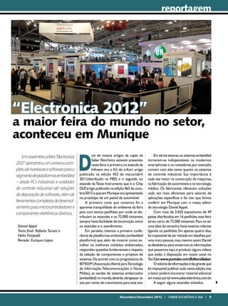 reportagem




“Electronica 2012”
a maior feira do mundo no setor,
aconteceu em Munique

                                        D
    Em novembro, a feira “Electronica            ois de nossos artigos de capas da             Em vários setores, os sistemas embedded
                                                 Saber Eletrônica estavam presentes       tornaram-se indispensáveis: os modernos
2012” apresentou um universo com-                nesta feira: o primeiro, no estande da   smartphones e os roteadores, por exemplo,
pleto de hardware e software para o              Infineon era o Kit do e-Kart artigo      contam com eles tanto quanto os sistemas
segmento de plataformas embedded        publicado na edição 452 de março/abril            de controle industrial. Sua importância é
                                        2011(distribuido na FIEE) e o segundo no          cada vez maior na construção de máquinas,
– desde PCs industriais e unidades      estande da Texas Instruments que é o Chip         na fabricação de automóveis e na tecnologia
de controle industrial até soluções     DLP, artigo publicado na edição 465 de outu-      médica. Os fabricantes oferecem soluções
de depuração de software, além de       bro/2012 e que em Munique era apresentado         cada vez mais eficientes para setores de
                                        no protótipo de um painel de automóvel.           aplicações específicas e foi isto que fomos
ferramentas completas de desenvol-           A primeira coisa que notamos foi a           conferir em Munique com o nosso editor
vimento para microcontroladores e       aparente tranquilidade do ambiente da feira       de tecnologia Daniel Appel.
componentes eletrônicos diversos.       pois com tantos pavilhões por onde se dis-             Com mais de 2.650 expositores de 49
                                        tribuiam os estandes e os 72.000 visitantes,      países distribuídos em 16 pavilhões, essa feira
                                        sempre havia facilidade de locomoção entre        atraiu cerca de 72.000 visitantes. Para se ter
 Daniel Appel                           os estandes e o atendimento.                      uma ideia do tamanho, havia esteiras rolantes
 Texto final: Rafaela Turiani e              Em paralelo, tivemos a primeira confe-       ligando os pavilhões. Em apenas quatro dias,
 Hélio Fittipaldi                       rência de plataformas embutidas (embedded         foi impossível de ser visitada em detalhes por
 Revisão: Eutíquio Lopez                plataforms) que, além de mostrar como es-         uma única pessoa, mas, mesmo assim Daniel
                                        colher os melhores módulos embarcados,            se desdobrou para enviar-nos as informações
                                        respondeu questões fundamentais a respeito        que passamos aqui, e produzir alguns vídeos
                                        da seleção de componentes e projetos de           que estão à disposição em nosso canal no
                                        sistemas. De acordo com os prognósticos da        YouTube www.youtube.com/EditoraSaber.
                                        BITKOM (Associação Alemã para Tecnologia               O volume de informações é tão grande que
                                        da Informação, Telecomunicações e Novas           foi impossível publicar tudo nesta edição, mas
                                        Mídias), as vendas de sistemas embarcados         o leitor poderá encontrar material adicional
                                        (embedded) no mundo, deverão ultrapassar os       em nosso portal www.sabereletrônica.com.br.
                                        seis por cento de crescimento para este ano.           A seguir alguns estandes visitados.


                                                                     Novembro/Dezembro 2012 I SABER ELETRÔNICA 466 I 9
 