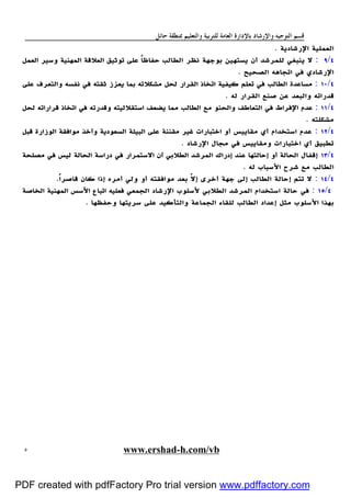 ‫ﻭﺍﻟﺘﻌﻠﻴﻢ‬ ‫ﻟﻠﺘﺮﺑﻴﺔ‬ ‫ﺍﻟﻌﺎﻣﺔ‬ ‫ﺑﺎﻹﺩﺍﺭﺓ‬ ‫ﻭﺍﻹﺭﺷﺎﺩ‬ ‫ﺍﻟﺘﻮﺟﻴﻪ‬ ‫ﻗﺴﻢ‬‫ﺣﺎﺋﻞ‬ ‫ﲟﻨﻄﻘﺔ‬
www.ershad-h.com/vb٥
‫اﻹرﺷﺎدﻳﺔ‬ ‫اﻟﻌﻤﻠﻴﺔ‬.
٤/٩:‫ﻳﺴ‬ ‫أن‬ ‫ﻟﻠﻤﺮﺷﺪ‬ ‫ﻳﻨﺒﻐﻲ‬ ‫ﻻ‬‫اﻟﻌﻤﻞ‬ ‫وﺳﻴﺮ‬ ‫اﻟﻤﻬﻨﻴﺔ‬ ‫اﻟﻌﻼﻗﺔ‬ ‫ﺗﻮﺛﻴﻖ‬ ‫ﻋﻠﻰ‬ ً‫ﺎ‬‫ﺣﻔﺎﻇ‬ ‫اﻟﻄﺎﻟﺐ‬ ‫ﻧﻈﺮ‬ ‫ﺑﻮﺟﻬﺔ‬ ‫ﺘﻬﻴﻦ‬
‫اﻟﺼﺤﻴﺢ‬ ‫اﺗﺠﺎﻫﻪ‬ ‫ﻓﻲ‬ ‫اﻹرﺷﺎدي‬.
٤/١٠:‫ﻋﻠﻰ‬ ‫واﻟﺘﻌﺮف‬ ‫ﻧﻔﺴﻪ‬ ‫ﻓﻲ‬ ‫ﺛﻘﺘﻪ‬ ‫ﻳﻌﺰز‬ ‫ﺑﻤﺎ‬ ‫ﻣﺸﻜﻼﺗﻪ‬ ‫ﻟﺤﻞ‬ ‫اﻟﻘﺮار‬ ‫اﺗﺨﺎذ‬ ‫ﻛﻴﻔﻴﺔ‬ ‫ﺗﻌﻠﻢ‬ ‫ﻓﻲ‬ ‫اﻟﻄﺎﻟﺐ‬ ‫ﻣﺴﺎﻋﺪة‬
‫ﻟﻪ‬ ‫اﻟﻘﺮار‬ ‫ﺻﻨﻊ‬ ‫ﻋﻦ‬ ‫واﻟﺒﻌﺪ‬ ‫ﻗﺪراﺗﻪ‬.
٤/١١:‫واﻟﺤﻨ‬ ‫اﻟﺘﻌﺎﻃﻒ‬ ‫ﻓﻲ‬ ‫اﻹﻓﺮاط‬ ‫ﻋﺪم‬‫ﻟﺤﻞ‬ ‫ﻗﺮاراﺗﻪ‬ ‫اﺗﺨﺎذ‬ ‫ﻓﻲ‬ ‫وﻗﺪرﺗﻪ‬ ‫اﺳﺘﻘﻼﻟﻴﺘﻪ‬ ‫ﻳﻀﻌﻒ‬ ‫ﻣﻤﺎ‬ ‫اﻟﻄﺎﻟﺐ‬ ‫ﻣﻊ‬ ‫ﻮ‬
‫ﻣﺸﻜﻠﺘﻪ‬.
٤/١٢:‫ﻗﺒﻞ‬ ‫اﻟﻮزارة‬ ‫ﻣﻮاﻓﻘﺔ‬ ‫وأﺧﺬ‬ ‫اﻟﺴﻌﻮدﻳﺔ‬ ‫اﻟﺒﻴﺌﺔ‬ ‫ﻋﻠﻰ‬ ‫ﻣﻘﻨﻨﺔ‬ ‫ﻏﻴﺮ‬ ‫اﺧﺘﺒﺎرات‬ ‫أو‬ ‫ﻣﻘﺎﻳﻴﺲ‬ ‫أي‬ ‫اﺳﺘﺨﺪام‬ ‫ﻋﺪم‬
‫اﻹرﺷﺎد‬ ‫ﻣﺠﺎل‬ ‫ﻓﻲ‬ ‫وﻣﻘﺎﻳﻴﺲ‬ ‫اﺧﺘﺒﺎرات‬ ‫أي‬ ‫ﺗﻄﺒﻴﻖ‬.
٤/١٣‫اﻟ‬ ‫اﻟﻤﺮﺷﺪ‬ ‫إدراك‬ ‫ﻋﻨﺪ‬ ‫إﺣﺎﻟﺘﻬﺎ‬ ‫أو‬ ‫اﻟﺤﺎﻟﺔ‬ ‫إﻗﻔﺎل‬‫ﻣﺼﻠﺤﺔ‬ ‫ﻓﻲ‬ ‫ﻟﻴﺲ‬ ‫اﻟﺤﺎﻟﺔ‬ ‫دراﺳﺔ‬ ‫ﻓﻲ‬ ‫اﻻﺳﺘﻤﺮار‬ ‫أن‬ ‫ﻄﻼﺑﻲ‬
‫ﻟﻪ‬ ‫اﻷﺳﺒﺎب‬ ‫ﺷﺮح‬ ‫ﻣﻊ‬ ‫اﻟﻄﺎﻟﺐ‬.
٤/١٤:ً‫ا‬‫ﻗﺎﺻﺮ‬ ‫ﻛﺎن‬ ‫إذا‬ ‫أﻣﺮه‬ ‫وﻟﻲ‬ ‫أو‬ ‫ﻣﻮاﻓﻘﺘﻪ‬ ‫ﺑﻌﺪ‬ ّ‫ﻻ‬‫إ‬ ‫أﺧﺮى‬ ‫ﺟﻬﺔ‬ ‫إﻟﻰ‬ ‫اﻟﻄﺎﻟﺐ‬ ‫إﺣﺎﻟﺔ‬ ‫ﺗﺘﻢ‬ ‫ﻻ‬.
٤/١٥:‫اﻟﺨﺎﺻﺔ‬ ‫اﻟﻤﻬﻨﻴﺔ‬ ‫اﻷﺳﺲ‬ ‫اﺗﺒﺎع‬ ‫ﻓﻌﻠﻴﻪ‬ ‫اﻟﺠﻤﻌﻲ‬ ‫اﻹرﺷﺎد‬ ‫ﻷﺳﻠﻮب‬ ‫اﻟﻄﻼﺑﻲ‬ ‫اﻟﻤﺮﺷﺪ‬ ‫اﺳﺘﺨﺪام‬ ‫ﺣﺎﻟﺔ‬ ‫ﻓﻲ‬
‫ﺑﻬ‬‫وﺣﻔﻈﻬﺎ‬ ‫ﺳﺮﻳﺘﻬﺎ‬ ‫ﻋﻠﻰ‬ ‫واﻟﺘﺄﻛﻴﺪ‬ ‫اﻟﺠﻤﺎﻋﺔ‬ ‫ﻟﻠﻘﺎء‬ ‫اﻟﻄﺎﻟﺐ‬ ‫إﻋﺪاد‬ ‫ﻣﺜﻞ‬ ‫اﻷﺳﻠﻮب‬ ‫ﺬا‬.
PDF created with pdfFactory Pro trial version www.pdffactory.com
 