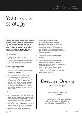 Directors’ Briefing                                                                                                 Selling




Your sales
strategy

Effective marketing is crucial to the success          such as market changes and the
of any business. But simply understanding              activities of competitors. Take into
your market is not enough. You need to                 account changing customer tastes and
build on your business and marketing plans             developments in technology
to turn theory into profits. A good sales              or legislation. Identify the key drivers of
strategy will help you identify and take               your business — the people, knowledge
advantage of the best opportunities.                   and conditions that influence how well your
                                                       business functions.
This briefing covers:
                                                   1.3	Concentrate on generating profitable
•	   Clarifying your sales objectives.                 business.
•	   Deciding how to reach target customers.
•	   Planning and supporting your sales effort.    •	 Rank customers in order of profitability,
•	   Monitoring and improving effectiveness.          identifying existing, potential and key
                                                      customers. Take into account the total cost
                                                      of selling to each one.
1	 The right approach                              •	 Identify criteria that will enable you to
                                                      understand what a profitable customer
1.1	Base your sales strategy on your business         looks like. Use this profile to identify specific
    and marketing plans.                              customers to market to.

•	 Set out in detail how you will deliver
   marketing objectives, target market
   segments and support major marketing
   activities, such as promotional drives.
•	 Identify the key aims of your strategy. For
   example, which target markets you are
   aiming for and the timescales involved.
•	 Get realistic, accurate plans by involving
   sales people.

1.2	Understand your market.

•	 Find out more about your customers. For
   example, their needs, what products they
   want and what level of service they expect.
•	 Establish when, where and how your
   existing customers buy.
•	 If you sell to other businesses, identify who
   influences buying decisions, who actually
   makes them and who places the orders.
•	 Monitor the key trends in your market,

England                                                                                                   Reviewed 01/04/11
 