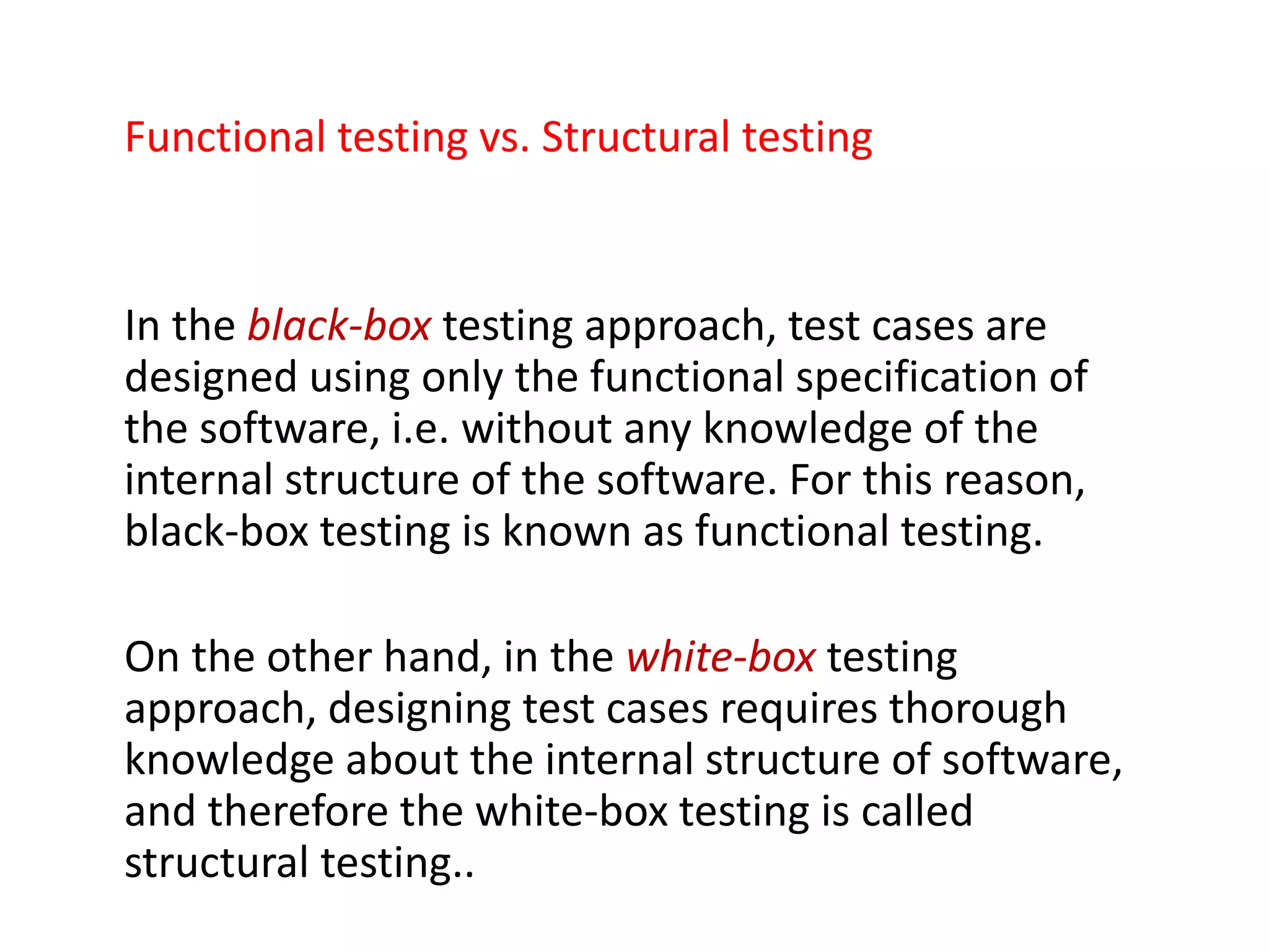 Functional testing vs. Structural testing
In the black-box testing approach, test cases are
designed using only the functional specification of
the software, i.e. without any knowledge of the
internal structure of the software. For this reason,
black-box testing is known as functional testing.
On the other hand, in the white-box testing
approach, designing test cases requires thorough
knowledge about the internal structure of software,
and therefore the white-box testing is called
structural testing..
 