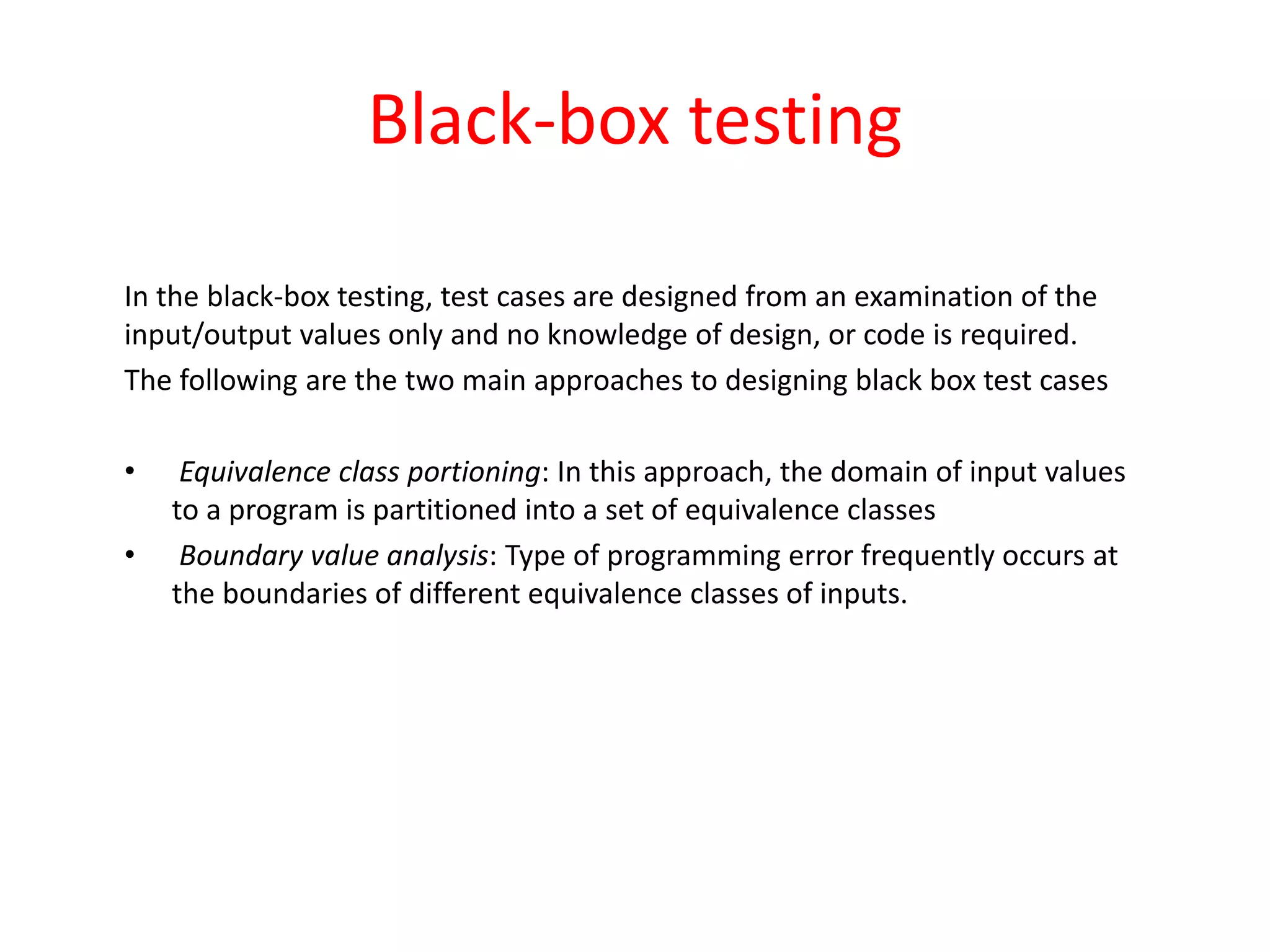 Black-box testing
In the black-box testing, test cases are designed from an examination of the
input/output values only and no knowledge of design, or code is required.
The following are the two main approaches to designing black box test cases
• Equivalence class portioning: In this approach, the domain of input values
to a program is partitioned into a set of equivalence classes
• Boundary value analysis: Type of programming error frequently occurs at
the boundaries of different equivalence classes of inputs.
 