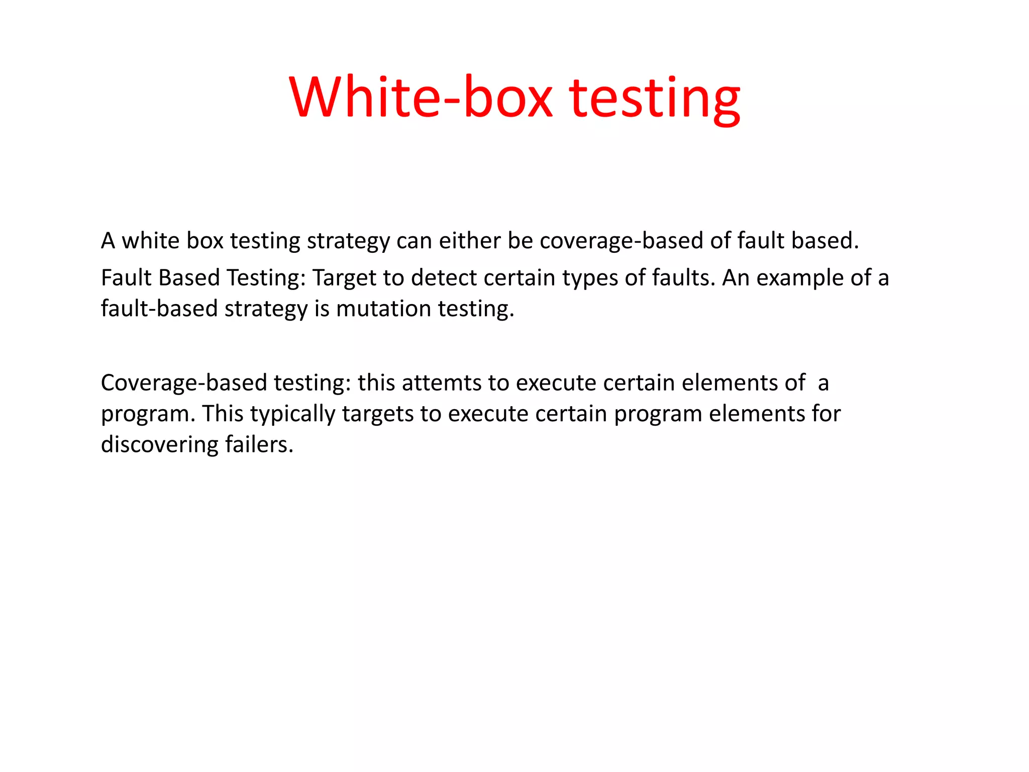 White-box testing
A white box testing strategy can either be coverage-based of fault based.
Fault Based Testing: Target to detect certain types of faults. An example of a
fault-based strategy is mutation testing.
Coverage-based testing: this attemts to execute certain elements of a
program. This typically targets to execute certain program elements for
discovering failers.
 