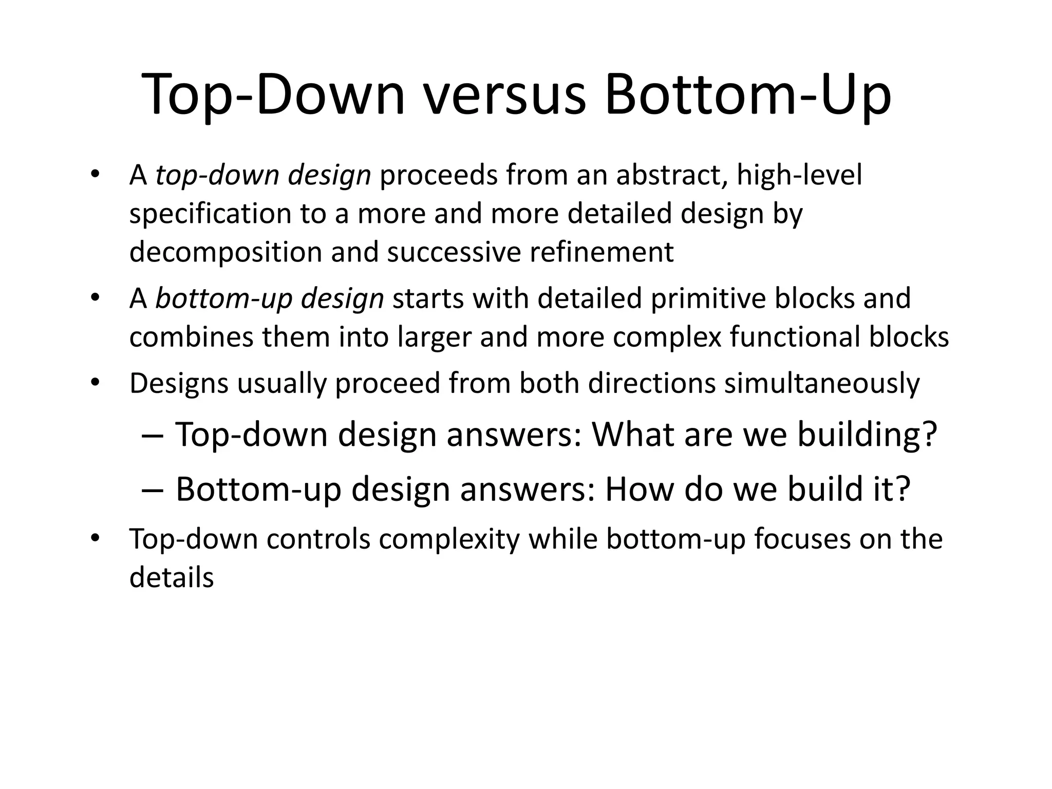 Top-Down versus Bottom-Up
• A top-down design proceeds from an abstract, high-level
specification to a more and more detailed design by
decomposition and successive refinement
• A bottom-up design starts with detailed primitive blocks and
combines them into larger and more complex functional blocks
• Designs usually proceed from both directions simultaneously
– Top-down design answers: What are we building?
– Bottom-up design answers: How do we build it?
• Top-down controls complexity while bottom-up focuses on the
details
 