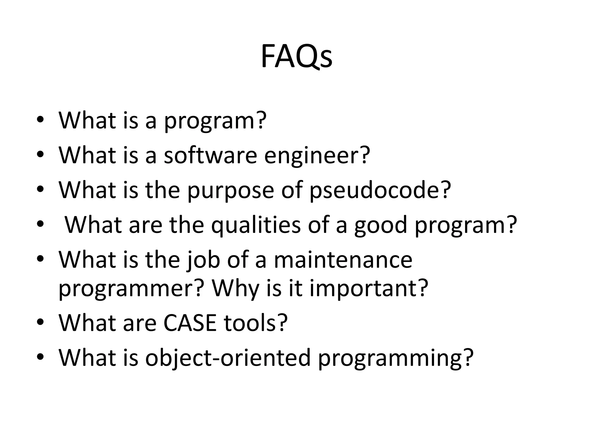 FAQs
• What is a program?
• What is a software engineer?
• What is the purpose of pseudocode?
• What are the qualities of a good program?
• What is the job of a maintenance
programmer? Why is it important?
• What are CASE tools?
• What is object-oriented programming?
 