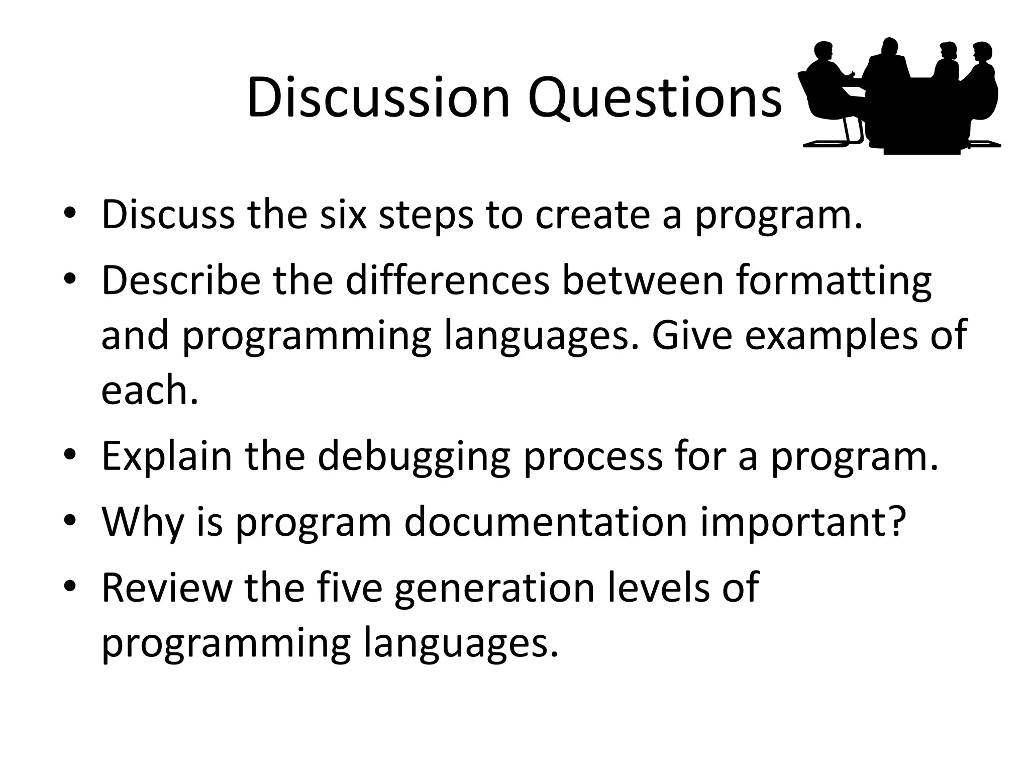 Discussion Questions
• Discuss the six steps to create a program.
• Describe the differences between formatting
and programming languages. Give examples of
each.
• Explain the debugging process for a program.
• Why is program documentation important?
• Review the five generation levels of
programming languages.
 