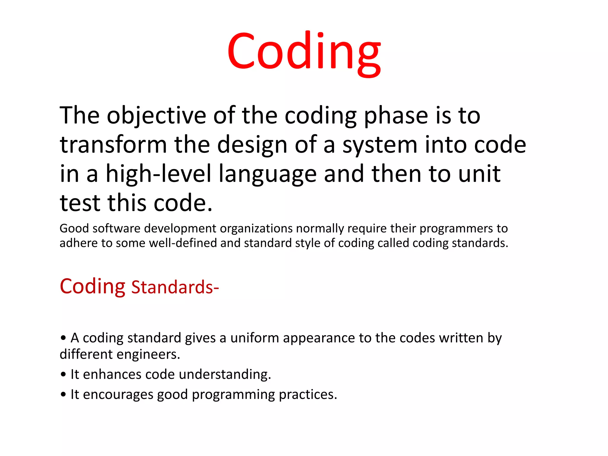 Coding
The objective of the coding phase is to
transform the design of a system into code
in a high-level language and then to unit
test this code.
Good software development organizations normally require their programmers to
adhere to some well-defined and standard style of coding called coding standards.
Coding Standards-
• A coding standard gives a uniform appearance to the codes written by
different engineers.
• It enhances code understanding.
• It encourages good programming practices.
 