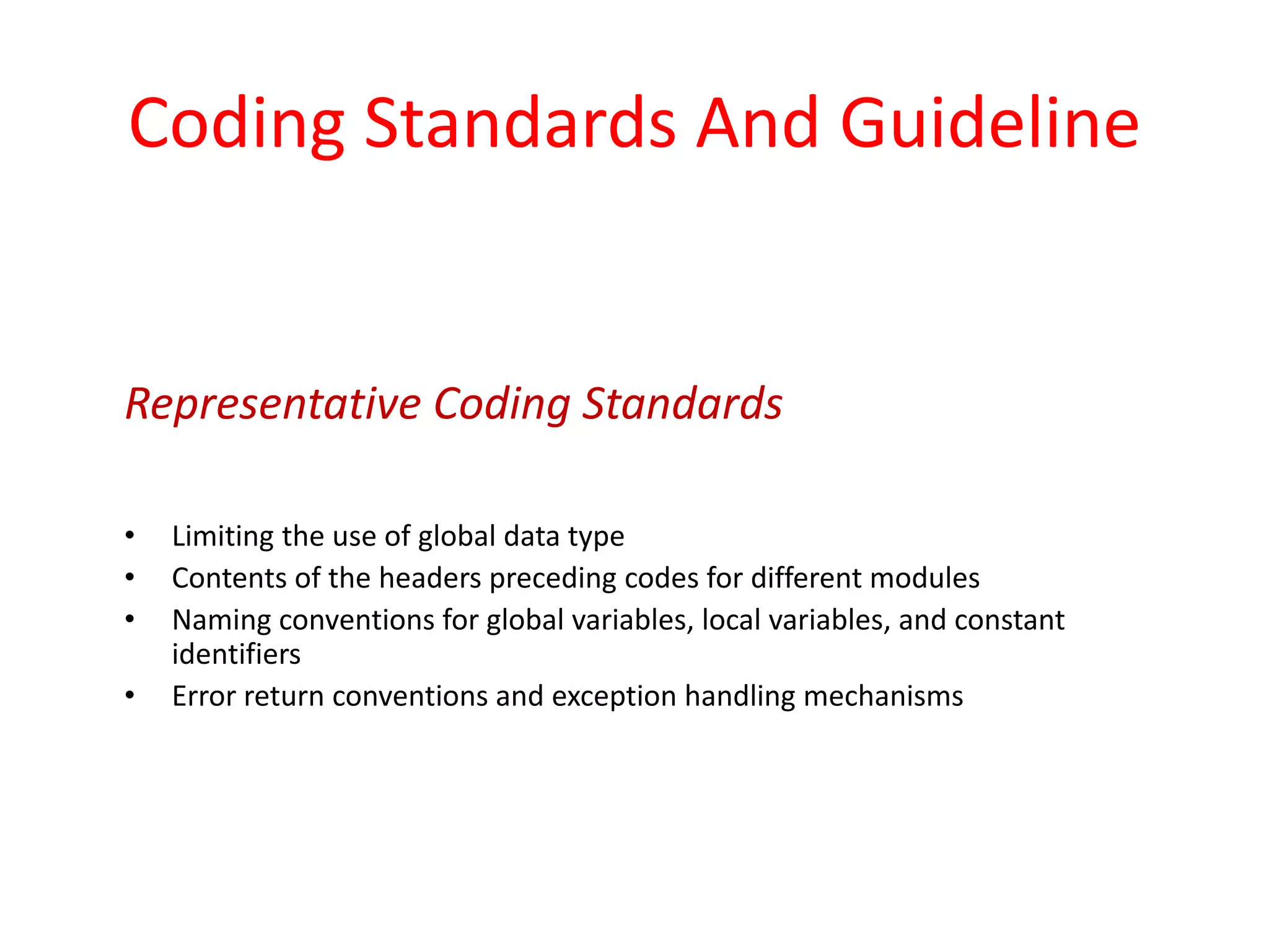 Coding Standards And Guideline
• Limiting the use of global data type
• Contents of the headers preceding codes for different modules
• Naming conventions for global variables, local variables, and constant
identifiers
• Error return conventions and exception handling mechanisms
Representative Coding Standards
 