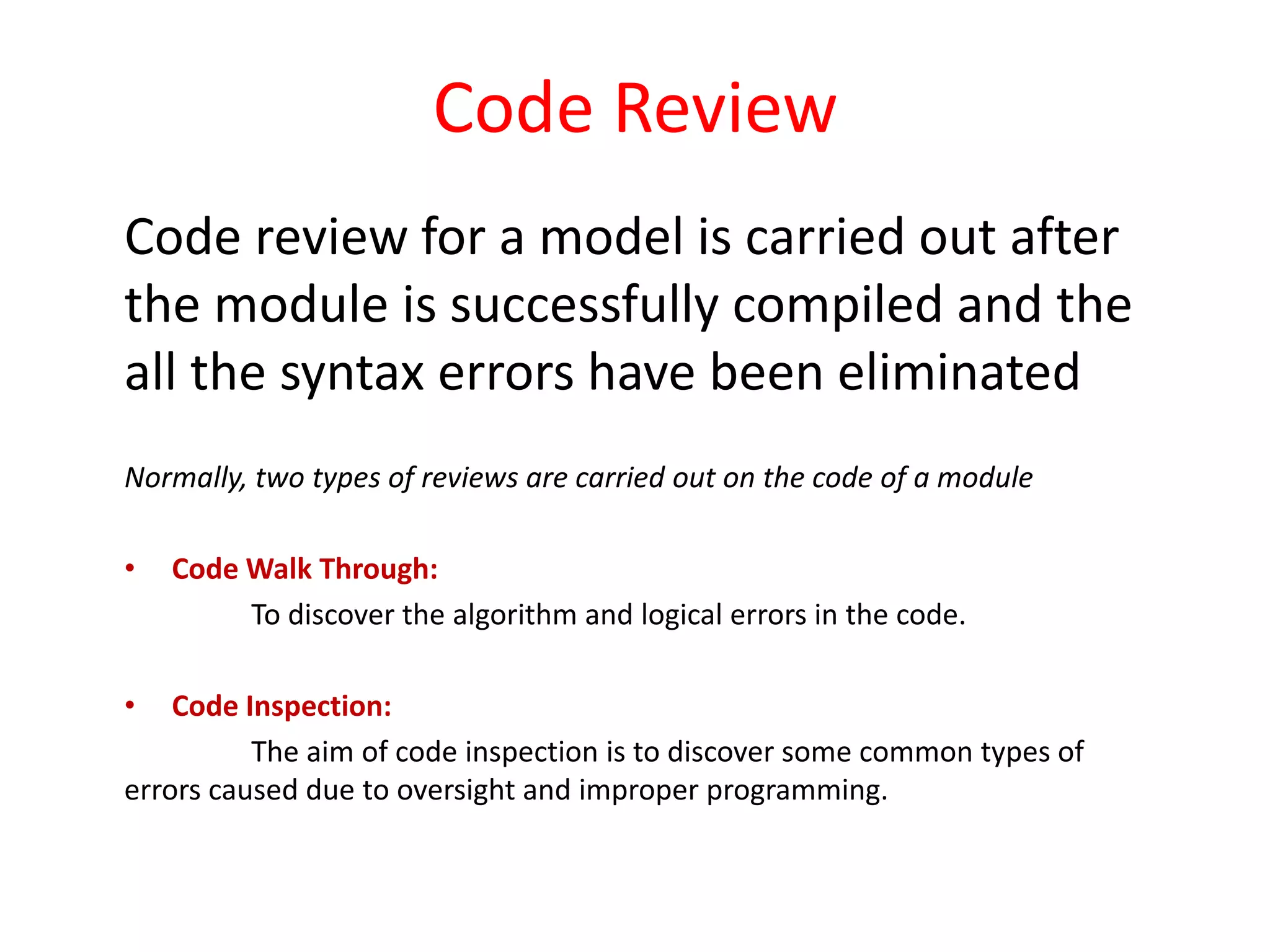 Code Review
Code review for a model is carried out after
the module is successfully compiled and the
all the syntax errors have been eliminated
Normally, two types of reviews are carried out on the code of a module
• Code Walk Through:
To discover the algorithm and logical errors in the code.
• Code Inspection:
The aim of code inspection is to discover some common types of
errors caused due to oversight and improper programming.
 