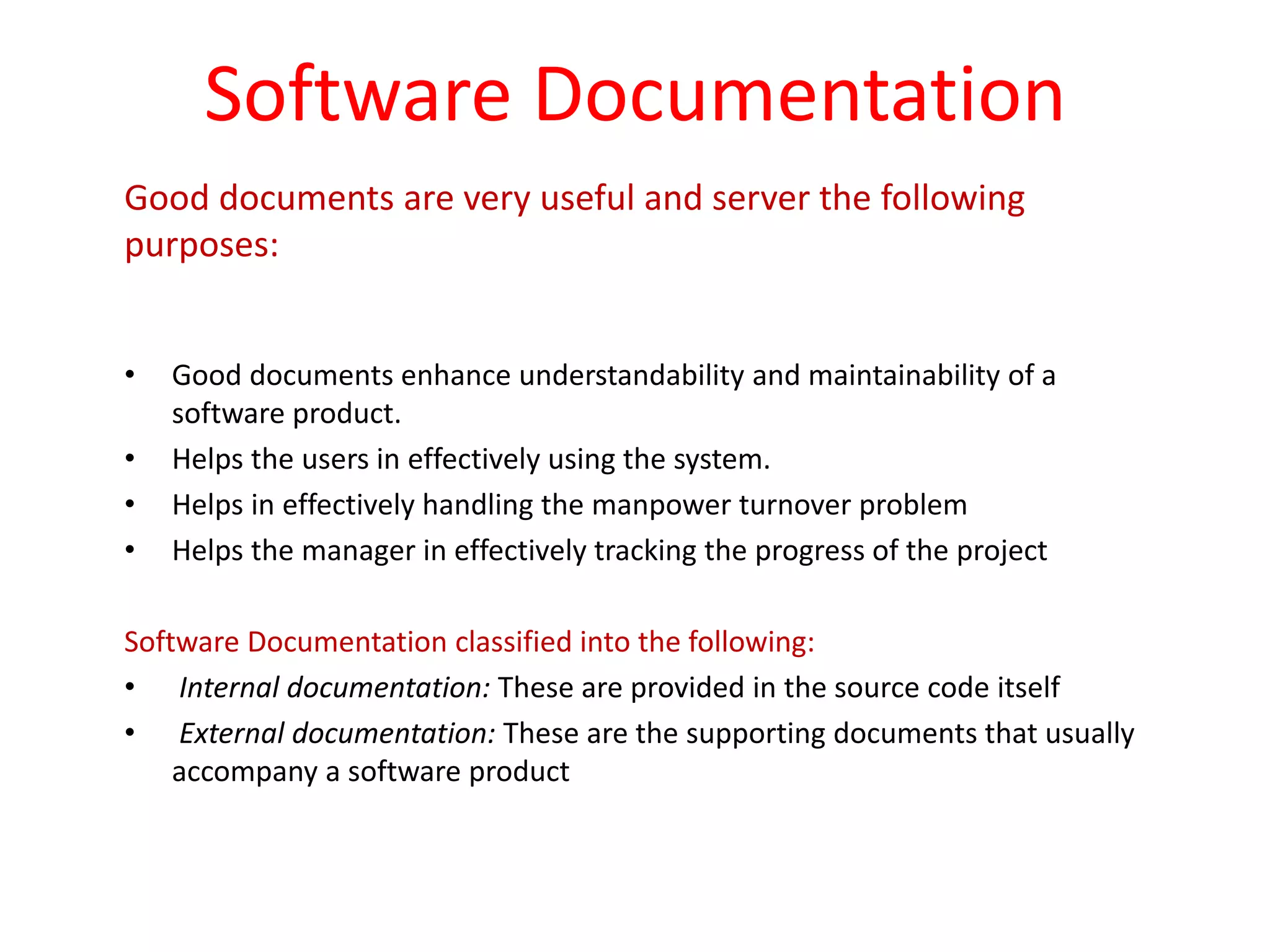 Software Documentation
Good documents are very useful and server the following
purposes:
• Good documents enhance understandability and maintainability of a
software product.
• Helps the users in effectively using the system.
• Helps in effectively handling the manpower turnover problem
• Helps the manager in effectively tracking the progress of the project
Software Documentation classified into the following:
• Internal documentation: These are provided in the source code itself
• External documentation: These are the supporting documents that usually
accompany a software product
 